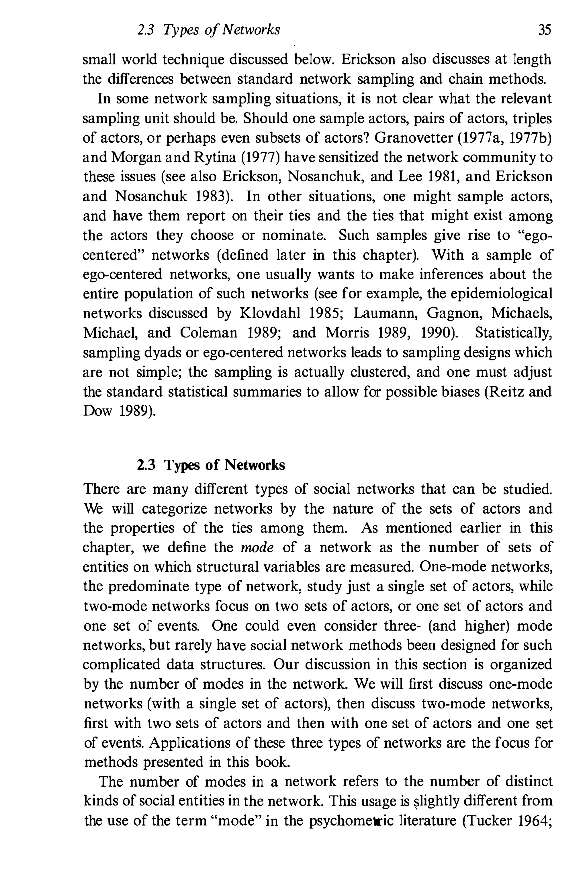 2.3 Types ofNetworks 35
small world technique discussed below. Erickson also discusses at length
the differences between standard network sampling and chain methods.
In some network sampling situations, it is not clear what the relevant
sampling unit should be. Should one sample actors, pairs of actors, triples
of actors, or perhaps even subsets of actors? Granovetter (1977a, 1977b)
and Morgan and Rytina (1977) have sensitized the network community to
these issues (see also Erickson, Nosanchuk, and Lee 1981, and Erickson
and Nosanchuk 1983). In other situations, one might sample actors,
and have them report on their ties and the ties that might exist among
the actors they choose or nominate. Such samples give rise to "ego­
centered" networks (defined later in this chapter). With a sample of
ego-centered networks, one usually wants to make inferences about the
entire population of such networks (see for example, the epidemiological
networks discussed by Klovdahl 1985; Laumann, Gagnon, Michaels,
Michael, and Coleman 1989; and Morris 1989, 1990). Statistically,
sampling dyads or ego-centered networks leads to sampling designs which
are not simple; the sampling is actually clustered, and one must adjust
the standard statistical summaries to allow for possible biases (Reitz and
Dow 1989).
2.3 Types of Networks
There are many different types of social networks that can be studied.
We will categorize networks by the nature of the sets of actors and
the properties of the ties among them. As mentioned earlier in this
chapter, we define the mode of a network as the number of sets of
entities on which structural variables are measured. One-mode networks,
the predominate type of network, study just a single set of actors, while
two-mode networks focus on two sets of actors, or one set of actors and
one set of events. One could even consider three- (and higher) mode
networks, but rarely have social network methods been designed for such
complicated data structures. Our discussion in this section is organized
by the number of modes in the network. We will first discuss one-mode
networks (with a single set of actors), then discuss two-mode networks,
first with two sets of actors and then with one set of actors and one set
of events. Applications of these three types of networks are the focus for
methods presented in this book.
The number of modes in a network refers to the number of distinct
kinds of social entities in the network. This usage is $lightly different from
the use of the term "mode" in the psychometric literature (Tucker 1964;
 