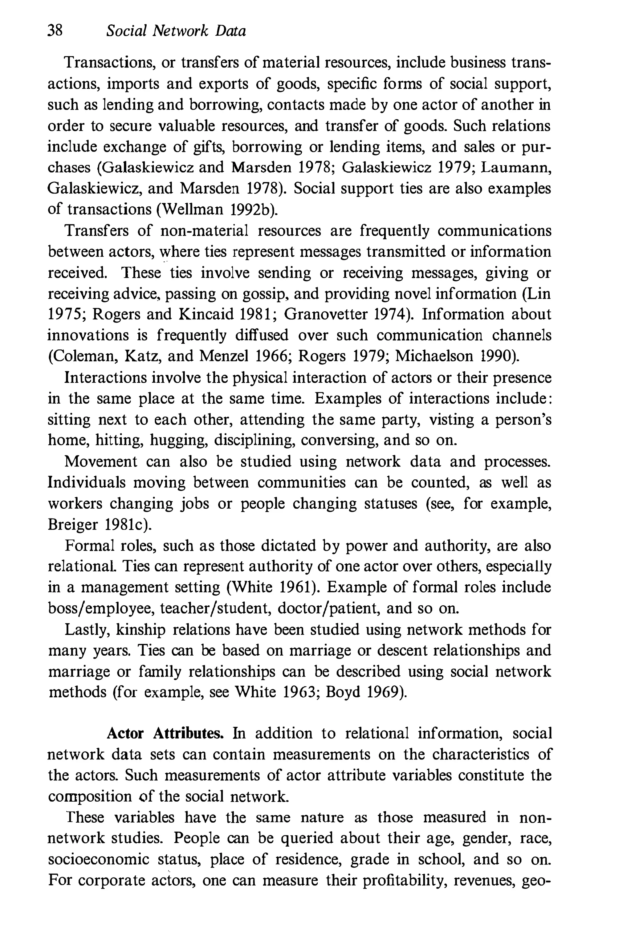 38 Social Network Data
Transactions, or transfers of material resources, include business trans­
actions, imports and exports of goods, specific forms of social support,
such as lending and borrowing, contacts made by one actor of another in
order to secure valuable resources, and transfer of goods. Such relations
include exchange of gifts, borrowing or lending items, and sales or pur­
chases (Galaskiewicz and Marsden 1978; Galaskiewicz 1979; Laumann,
Galaskiewicz, and Marsden 1978). Social support ties are also examples
of transactions (Wellman 1992b).
Transfers of non-material resources are frequently communications
between actors, where ties represent messages transmitted or information
received. These ties involve sending or receiving messages, giving or
receiving advice, passing on gossip, and providing novel information (Lin
1975; Rogers and Kincaid 1981; Granovetter 1974). Information about
innovations is frequently diffused over such communication channels
(Coleman, Katz, and Menzel 1966; Rogers 1979; Michaelson 1990).
Interactions involve the physical interaction of actors or their presence
in the same place at the same time. Examples of interactions include :
sittiog next to each other, attending the same party, visting a person's
home, hitting, hugging, disciplining, conversing, and so on.
Movement can also be studied using network data and processes.
Individuals moving between communities can be counted, as well as
workers changing jobs or people changing statuses (see, for example,
Breiger 1981c).
Formal roles, such as those dictated by power and authority, are also
relational Ties can represent authority of one actor over others, especially
in a management setting (White 1961). Example of formal roles include
boss/employee, teacher/student, doctor/patient, and so on.
Lastly, kinship relations have been studied using network methods for
many years. Ties can be based on marriage or descent relationships and
marriage or family relationships can be described using social network
methods (for example, see White 1963; Boyd 1969).
Actor Attributes. In addition to relational information, social
network data sets can contain measurements on the characteristics of
the actors. Such measurements of actor attribute variables constitute the
composition of the social network.
These variables have the same nature as those measured in non­
network studies. People can be queried about their age, gender, race,
socioeconomic status, place of residence, grade in school, and so on.
For corporate actors, one can measure their profitability, revenues, geo-
 