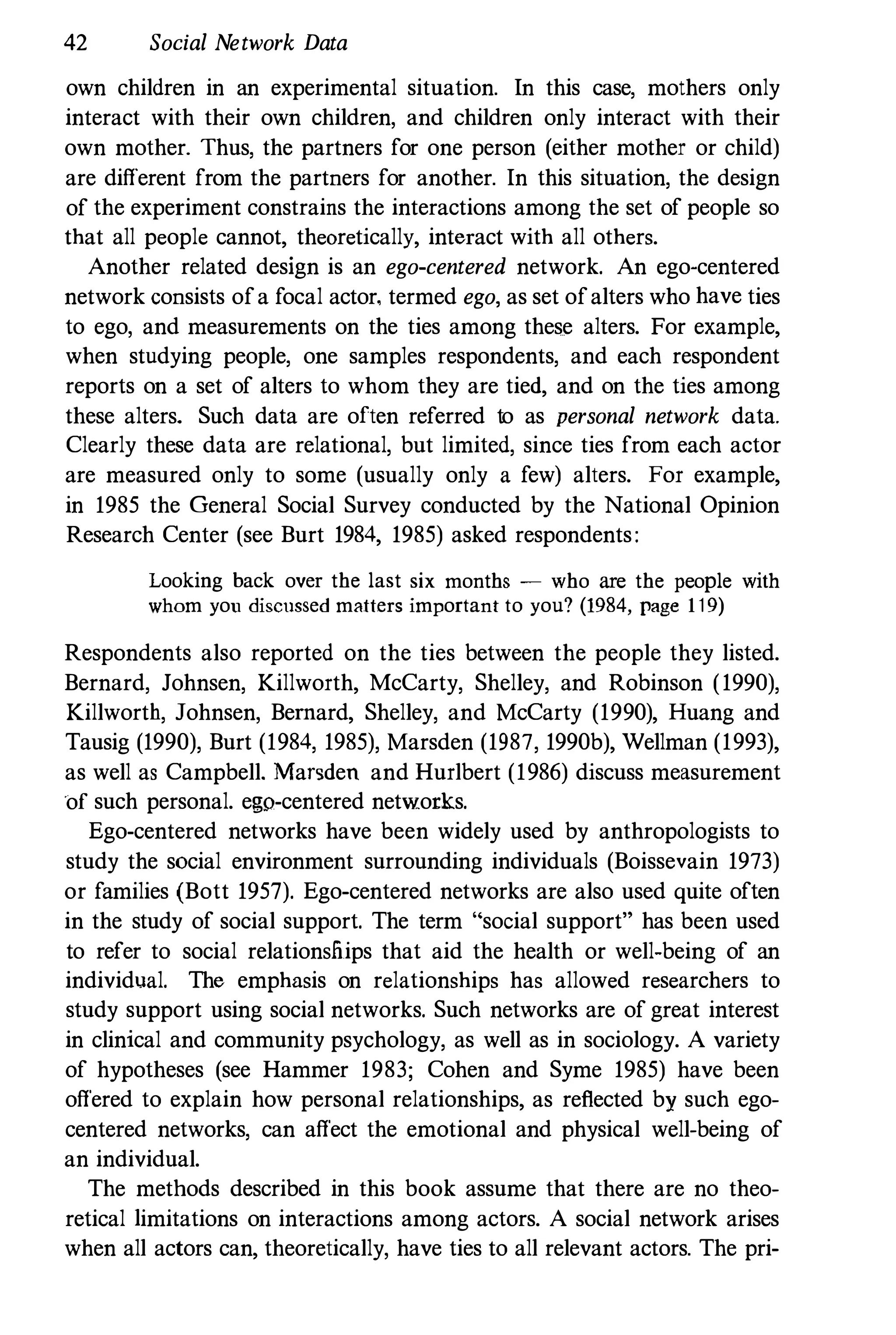 42 Social Network Data
own children in an experimental situation. In this case, mothers only
interact with their own children, and children only interact with their
own mother. Thus, the partners for one person (either mother or child)
are different from the partners for another. In this situation, the design
of the experiment constrains the interactions among the set of people so
that all people cannot, theoretically, interact with all others.
Another related design is an ego-centered network. An ego-centered
network consists ofa focal actor, termed ego, as set ofalters who have ties
to ego, and measurements on the ties among these alters. For example,
when studying people, one samples respondents, and each respondent
reports on a set of alters to whom they are tied, and on the ties among
these alters. Such data are often referred to as personal network data.
Clearly these data are relational, but limited, since ties from each actor
are measured only to some (usually only a few) alters. For example,
in 1985 the General Social Survey conducted by the National Opinion
Research Center (see Burt 1984, 1985) asked respondents:
Looking back over the last six months � who are the people with
whom you discussed matters important to you? (1984, page 119)
Respondents also reported on the ties between the people they listed.
Bernard, Johnsen, Killworth, McCarty, Shelley, and Robinson (1990),
Killworth, Johnsen, Bernard, Shelley, and McCarty (1990), Huang and
Tausig (1990), Burt (1984, 1985), Marsden (1987, 1990b), Wellman (1993),
as well as Campbell. Marsden and Hurlbert (1986) discuss measurement
of such personal. ego-centered networks.
Ego-centered networks have been widely used by anthropologists to
study the social environment surrounding individuals (Boissevain 1973)
or families (Bott 1957). Ego-centered networks are also used quite often
in the study of social support. The term "social support" has been used
to refer to social relationsJiips that aid the health or well-being of an
individual. The emphasis on relationships has allowed researchers to
study support using social networks. Such networks are of great interest
in clinical and community psychology, as well as in sociology. A variety
of hypotheses (see Hammer 1983; Cohen and Syme 1985) have been
offered to explain how personal relationships, as reflected by such ego­
centered networks, can affect the emotional and physical well-being of
an individual.
The methods described in this book assume that there are no theo­
retical 1imitations on interactions among actors. A social network arises
when all actors can, theoretically, have ties to all relevant actors. The pri-
 