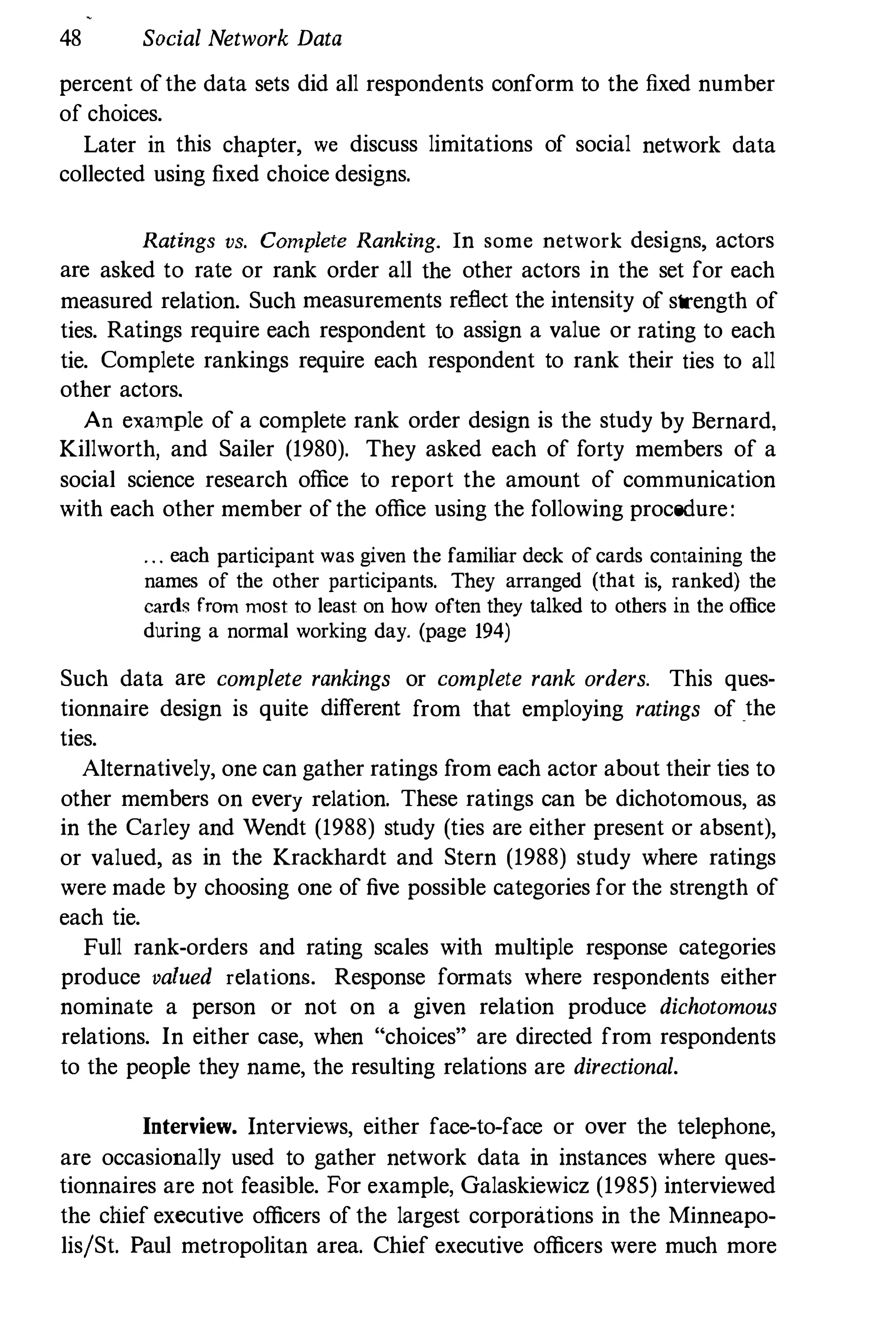 48 Social Network Data
percent ofthe data sets did all respondents conform to the fixed number
of choices.
Later in this chapter, we discuss limitations of social network data
collected using fixed choice designs.
Ratings VS. Complete Ranking. In some network designs, actors
are asked to rate or rank order all the other actors in the set for each
measured relation. Such measurements reflect the intensity of strength of
ties. Ratings require each respondent to assign a value or rating to each
tie. Complete rankings require each respondent to rank their ties to all
other actors.
An example of a complete rank order design is the study by Bernard,
Killworth, and Sailer (1980). They asked each of forty members of a
social science research office to report the amount of communication
with each other member of the office using the following procedure:
. . . each participant was given the familiar deck of cards containing the
names of the other participants. They arranged (that is, ranked) the
cards from most to least on how often they talked to others in the office
during a normal working day. (page 194)
Such data are complete rankings or complete rank orders. This ques­
tionnaire design is quite different from that employing ratings of the
ties.
Alternatively, one can gather ratings from each actor about their ties to
other members on every relation. These ratings can be dichotomous, as
in the Carley and Wendt (1988) study (ties are either present or absent),
or valued, as in the Krackhardt and Stern (1988) study where ratings
were made by choosing one of five possible categories for the strength of
each tie.
Full rank-orders and rating scales with multiple response categories
produce valued relations. Response formats where respondents either
nominate a person or not on a given relation produce dichotomous
relations. In either case, when "choices" are directed from respondents
to the people they name, the resulting relations are directional.
Interview. Interviews, either face-to-face or over the telephone,
are occasionally used to gather network data in instances where ques­
tionnaires are not feasible. For example, Galaskiewicz (1985) interviewed
the chief executive officers of the largest corporations in the Minneapo­
lislSt. Paul metropolitan area. Chief executive officers were much more
 