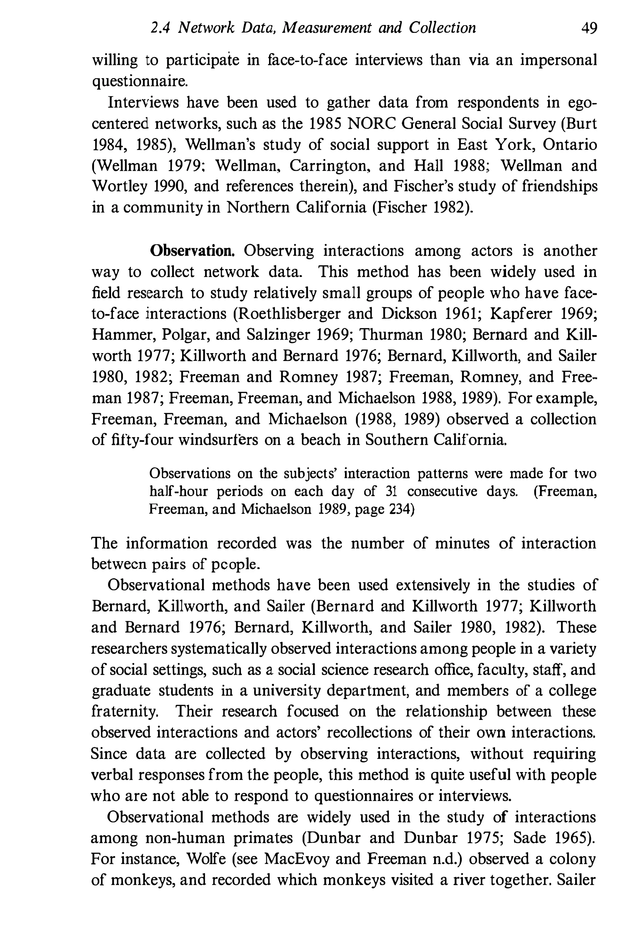 2.4 Network Data, Measurement and Collection 49
willing to participaie in f
ace-to-face interviews than via an impersonal
questionnaire.
Interviews have been used to gather data from respondents in ego­
centered networks, such as the 1985 NORC General Social Survey (Burt
1984, 1985), Wellman's study of social support in East York, Ontario
(Wellman 1979; Wellman, Carrington, and HaIl 1988; Wellman and
Wortley 1990, and references therein), and Fischer's study of friendships
in a community in Northern California (Fischer 1982).
Observation. Observing interactions among actors is another
way to collect network data. This method has been widely used in
field research to study relatively small groups of people who have face­
to-face interactions (Roethlisberger and Dickson 1961; Kapferer 1969;
Hammer, Polgar, and Salzinger 1969; Thurman 1980; Bernard and Kill­
worth 1977; Killworth and Bernard 1976; Bernard, Killworth, and Sailer
1980, 1982; Freeman and Romney 1987; Freeman, Romney, and Free­
man 1987; Freeman, Freeman, and Michaelson 1988, 1989). For example,
Freeman, Freeman, and Michaelson (1988, 1989) observed a collection
of fifty-four windsurfers on a beach in Southern California.
Observations on the subjects' interaction patterns were made for two
half-hour periods on each day of 31 consecutive days. (Freeman,
Freeman, and Michaelson 1989, page 234)
The information recorded was the number of minutes of interaction
between pairs of people.
Observational methods have been used extensively in the studies of
Bernard, Killworth, and Sailer (Bernard and Killworth 1977; Killworth
and Bernard 1976; Bernard, Killworth, and Sailer 1980, 1982). These
researchers systematically observed interactions among people in a variety
ofsocial settings, such as a social science research office, facnlty, staff, and
graduate students in a university department, and members of a college
fraternity. Their research focused on the relationship between these
observed interactions and actors' recollections of their own interactions.
Since data are collected by observing interactions, without requiring
verbal responses from the people, this method is quite useful with people
who are not able to respond to questionnaires or interviews.
Observational methods are widely used in the study of interactions
among non-human primates (Dunbar and Dunbar 1975; Sade 1965).
For instance, Wolfe (see MacEvoy and Freeman n.d.) observed a colony
of monkeys, and recorded which monkeys visited a river together. Sailer
 