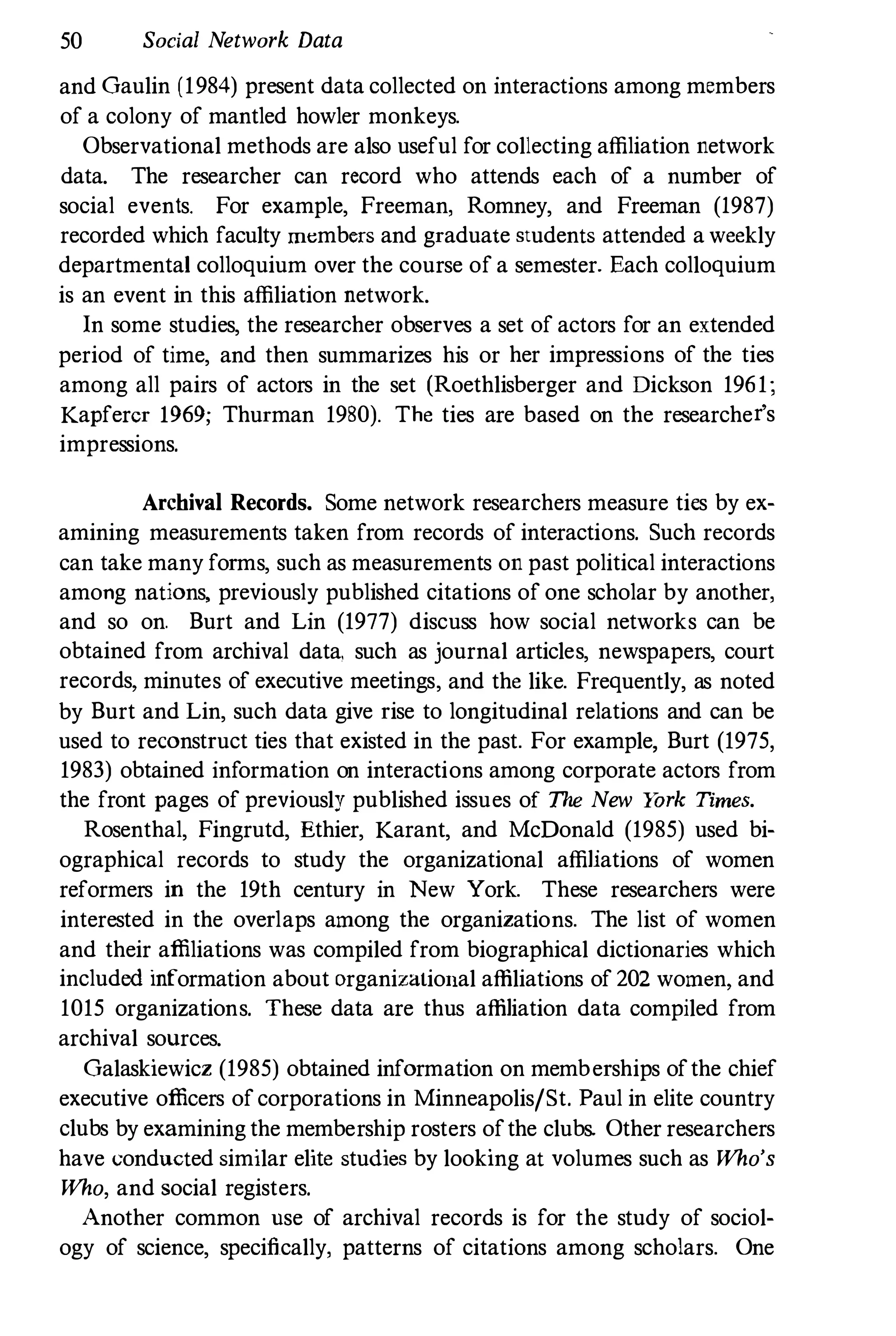 50 Social Network Data
and Gaulin (1984) present data collected on interactions among members
of a colony of mantled howler monkeys.
Observational methods are also useful for collecting affiliation network
data. The researcher can record who attends each of a number of
social events. For example, Freeman, Romney, and Freeman (1987)
recorded which faculty rn�mbers and graduate students attended a weekly
departmental colloquium over the course of a semester. Each colloquium
is an event in this affiliation network.
In some studies, the researcher observes a set of actors for an extended
period of time, and then summarizes his or her impressions of the ties
among all pairs of actors in the set (Roethlisberger and Dickson 1961;
Kapfercr 1969; Thurman 1980). The ties are based on the researcher's
impressions.
Archival Records. Some network researchers measure ties by ex­
amining measurements taken from records of interactions. Such records
can take many forms, such as measurements on past political interactions
among nations, previously published citations of one scholar by another,
and so on. Burt and Lin (1977) discuss how social networks can be
obtained from archival data, such as journal articles, newspapers, court
records, minutes of executive meetings, and the like. Frequently, as noted
by Burt and Lin, such data give rise to longitudinal relations and can be
used to reconstruct ties that existed in the past. For example, Burt (1975,
1983) obtained information on interactions among corporate actors from
the front pages of previously published issues of The New Y
ork Times.
Rosenthal, Fingrutd, Ethier, Karant, and McDonald (1985) used bi­
ographical records to study the organizational affiliations of women
reformers in the 19th century in New York. These researchers were
interested in the overlaps among the organizations. The list of women
and their affiliations was compiled from biographical dictionaries which
included information about organizational affiliations of 202 women, and
1015 organizations. These data are thus affiliation data compiled from
archival sources.
Galaskiewicz (1985) obtained information on memberships ofthe chief
executive officers of corporations in Minneapolis/St. Paul in elite country
clubs by examining the membership rosters ofthe clubs. Other researchers
have conducted similar elite studies by looking at volumes such as Who's
Who, and social registers.
Another common nse of archival records is for the study of sociol­
ogy of science, specifically, patterns of citations among scholars. One
 