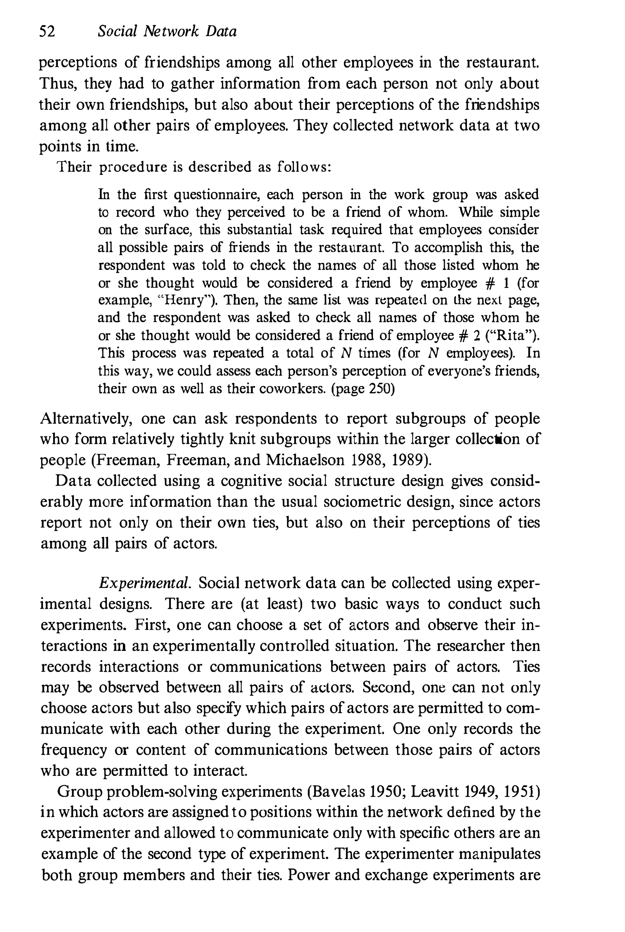 52 Social Network Data
perceptions of friendships among all other employees in the restaurant.
Thus, they had to gather information f
rom each person not only about
their own friendships, but also about their perceptions of the friendships
among all other pairs of employees. They collected network data at two
points in time.
Their procedure is described as follows:
In the first questionnaire, each person in the work group was asked
to record who they perceived to be a friend of whom. While simple
on the surface, this substantial task required that employees consider
all possible pairs of f
riends in the restaurant. To accomplish this, the
respondent was told to check the names of all those listed whom he
or she thought would be considered a friend by employee # 1 (for
example, "Henry"), Then, the same list was r�peate<..l on the next page,
and the respondent was asked to check all names of those whom he
or she thought would be considered a friend of employee # 2 ("Rita").
This process was repeated a total of N times (for N employees). In
this way, we could assess each person's perception of everyone's friends,
their own as well as their coworkers. (page 250)
Alternatively, one can ask respondents to report subgroups of people
who form relatively tightly knit subgroups within the larger collection of
people (Freeman, Freeman, and Michaelson 1988, 1989).
Data collected using a cognitive social structure design gives consid­
erably more information than the usual sociometric design, since actors
report not only on their own ties, but also on their perceptions of ties
among all pairs of actors.
Experimental. Social network data can be collected using exper­
imental designs. There are (at least) two basic ways to conduct such
experiments. First, one can choose a set of actors and observe their in­
teractions in an experimentally controlled situation. The researcher then
records interactions or communications between pairs of actors. Ties
may be observed between all pairs of actors. Second, one can not only
choose actors but also specify which pairs ofactors are permitted to com­
municate with each other during the experiment. One only records the
frequency or content of communications between those pairs of actors
who are permitted to interact.
Group problem-solving experiments (Bavelas 1950; Leavitt 1949, 1951)
in which actors are assignedto positions within the network defined by the
experimenter and allowed to communicate only with specific others are an
example of the second type of experiment. The experimenter manipulates
both group members and their ties. Power and exchange experiments are
 