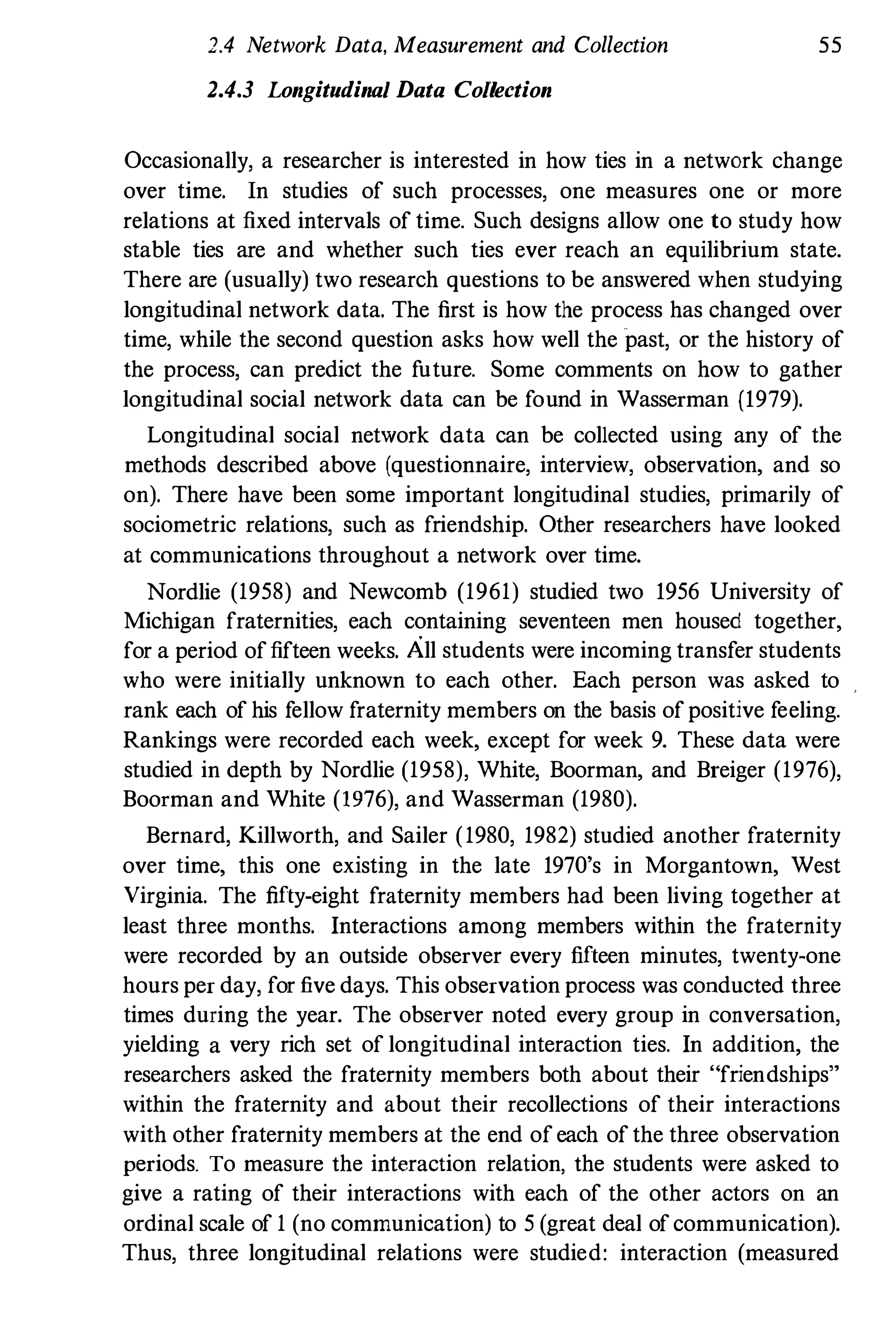 2.4 Network Data, Measurement and Collection 55
2.4.3 Longitudinal Data Collection
Occasionally, a researcher is interested in how ties in a network change
over time. In studies of such processes, one measures one or more
relations at fixed intervals of time. Such designs allow one to study how
stable ties are and whether such ties ever reach an equilibrium state.
There are (usually) two research questions to be answered when studying
longitudinal network data. The first is how the process has changed over
time, while the second question asks how well the past, or the history of
the process, can predict the future. Some comments on how to gather
longitudinal social network data can be found in Wasserman (1979).
Longitudinal social network data can be collected using any of the
methods described above (questionnaire, interview, observation, and so
on). There have been some important longitudinal studies, primarily of
sociometric relations, such as friendship. Other researchers have looked
at communications throughout a network over time.
Nordlie (1958) and Newcomb (1961) studied two 1956 University of
Michigan fraternities, each containing seventeen men housed together,
for a period offifteen weeks. All students were incoming transfer students
who were initially unknown to each other. Each person was asked to
rank each of his fellow fraternity members on the basis of positive feeling.
Rankings were recorded each week, except for week 9. These data were
studied in depth by Nordlie (1958), White, Boorman, and Breiger (1976),
Boorman and White (l976), and Wasserman (1980).
Bernard, Killworth, and Sailer (1980, 1982) studied another fraternity
over time, this one existing in the late 1970's in Morgantown, West
Virginia. The fifty-eight fraternity members had been living together at
least three months. Interactions among members within the fraternity
were recorded by an outside observer every fifteen minutes, twenty-one
hours per day, for five days. This observation process was conducted three
times during the year. The observer noted every group in conversation,
yielding a very rich set of longitudinal interaction ties. In addition, the
researchers asked the fraternity members both about their "friendships"
within the fraternity and about their recollections of their interactions
with other fraternity members at the end of each of the three observation
periods. To measure the interaction relation, the students were asked to
give a rating of their interactions with each of the other actors on an
ordinal scale of 1 (no communication) to 5 (great deal ofcommunication).
Thus, three longitudinal relations were studied: interaction (measured
 