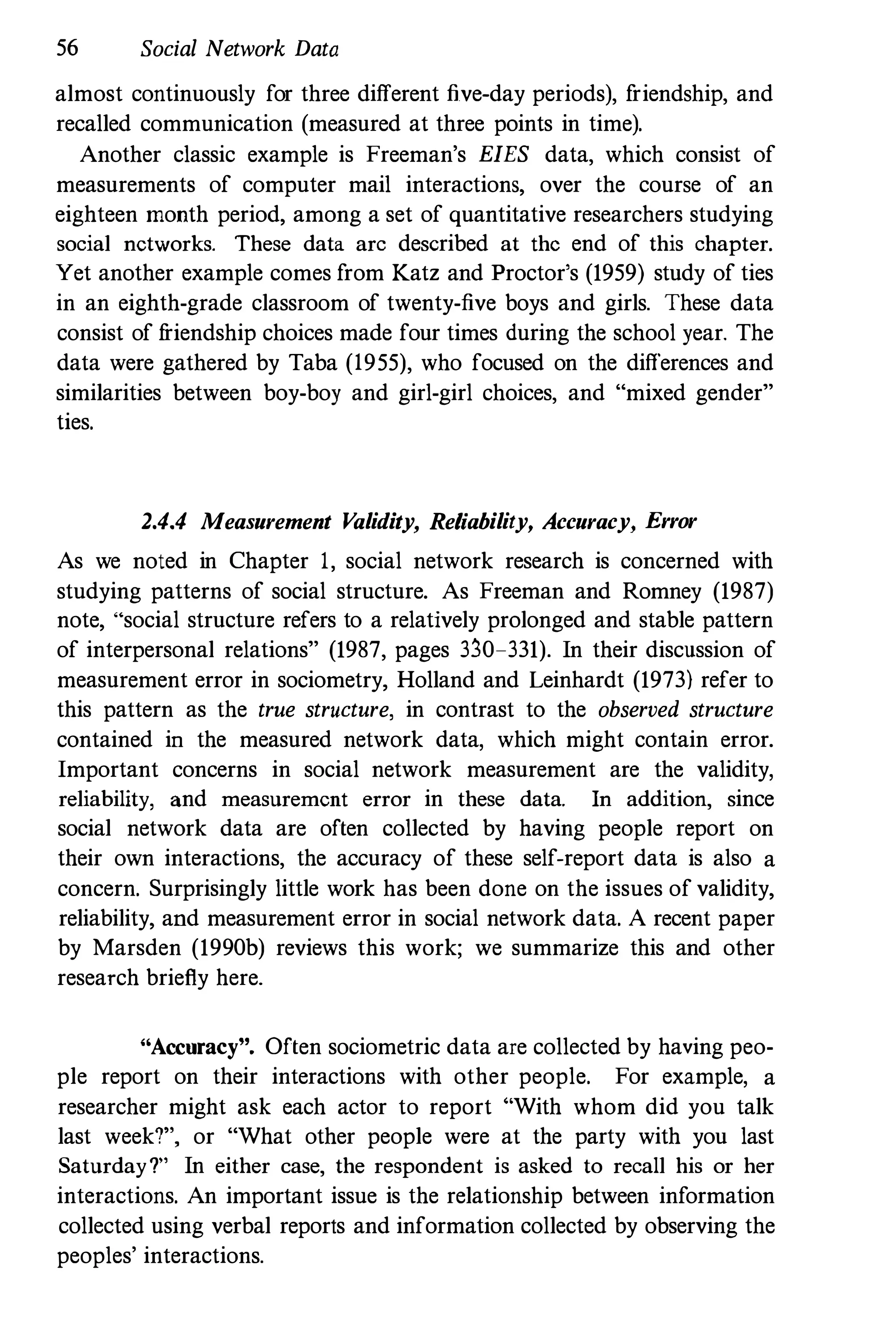 56 Social Network Data
almost continuously for three different five-day periods), f
riendship, and
recalled communication (measured at three points in time).
Another classic example is Freeman's EIES data, which consist of
measurements of computer mail interactions, over the course of an
eighteen month period, among a set of quantitative researchers studying
social networks. These data arc described at the end of this chapter.
Yet another example comes from Katz and Proctor's (1959) study of ties
in an eighth-grade classroom of twenty-five boys and girls. These data
consist of f
riendship choices made four times during the school year. The
data were gathered by Taba (1955), who focused on the differences and
similarities between boy-boy and girl-girl choices, and "mixed gender"
ties.
2.4.4 Measurement V
alidity, Reliability, Accuracy, Error
As we noted in Chapter 1, social network research is concerned with
studying patterns of social structure. As Freeman and Romney (1987)
note, "social structure refers to a relatively prolonged and stable pattern
of interpersonal relations" (1987, pages 330-331). In their discussion of
measurement error in sociometry, Holland and Leinhardt (1973) refer to
this pattern as the true structure, in contrast to the observed structure
contained in the measured network data, which might contain error.
Important concerns in social network measurement are the validity,
reliability, and measurement error in these data. In addition, since
social network data are often collected by having people report on
their own interactions, the accuracy of these self-report data is also a
concern. Surprisingly little work has been done on the issues of validity,
reliability, and measurement error in social network data. A recent paper
by Marsden (1990b) reviews this work; we summarize this and other
research briefly here.
"Accuracy". Often sociometric data are collected by having peo­
ple report on their interactions with other people. For example, a
researcher might ask each actor to report "With whom did you talk
last week?", or "What other people were at the party with you last
Saturday?" In either case, the respondent is asked to recall his or her
interactions. An important issue is the relationship between information
collected using verbal reports and information collected by observing the
peoples' interactions.
 