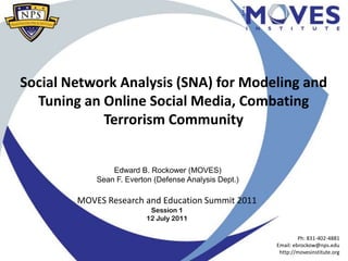 Social Network Analysis (SNA) for Modeling and
  Tuning an Online Social Media, Combating
            Terrorism Community


                Edward B. Rockower (MOVES)
            Sean F. Everton (Defense Analysis Dept.)

        MOVES Research and Education Summit 2011
                           Session 1
                          12 July 2011

                                                                Ph: 831-402-4881
                                                       Email: ebrockow@nps.edu
                                                        http://movesinstitute.org
 