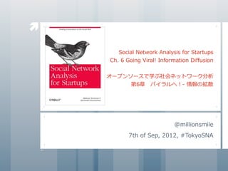 

       Social	
  Network	
  Analysis	
  for	
  Startups
    Ch.	
  6	
  Going	
  Viral!	
  Information	
  Diﬀusion


    オープンソースで学ぶ社会ネットワーク分析
         第6章 　バイラルへ！-	
  情報の拡散




                                     @millionsmile
             7th	
  of	
  Sep,	
  2012,	
  #TokyoSNA
 