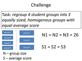 Challenge
Task: regroup 4 student groups into 3
equally sized, homogenous groups with
equal average score
group A

Group 1...