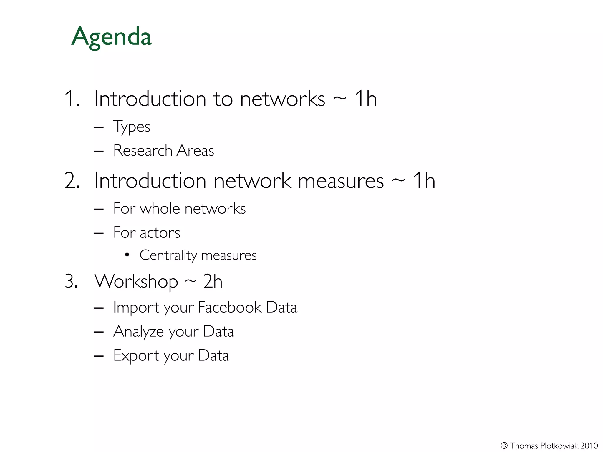 Agenda

1. Introduction to networks ~ 1h
   – Types
   – Research Areas
2. Introduction network measures ~ 1h
   – For whole networks
   – For actors
       • Centrality measures
3. Workshop ~ 2h
   – Import your Facebook Data
   – Analyze your Data
   – Export your Data




                                        © Thomas Plotkowiak 2010
 
