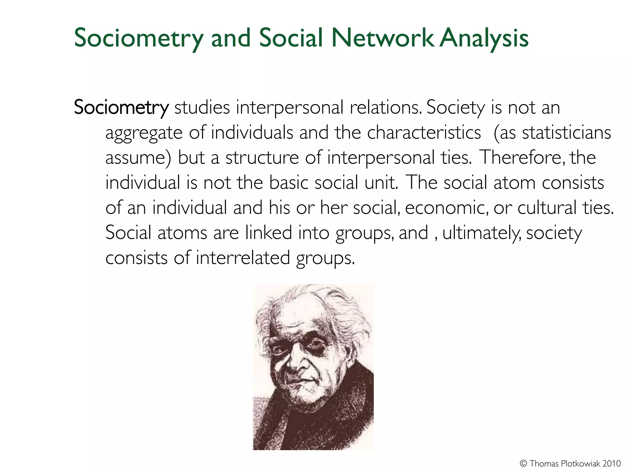 Sociometry and Social Network Analysis

Sociometry studies interpersonal relations. Society is not an
   aggregate of individuals and the characteristics (as statisticians
   assume) but a structure of interpersonal ties. Therefore, the
   individual is not the basic social unit. The social atom consists
   of an individual and his or her social, economic, or cultural ties.
   Social atoms are linked into groups, and , ultimately, society
   consists of interrelated groups.




                                                         © Thomas Plotkowiak 2010
 