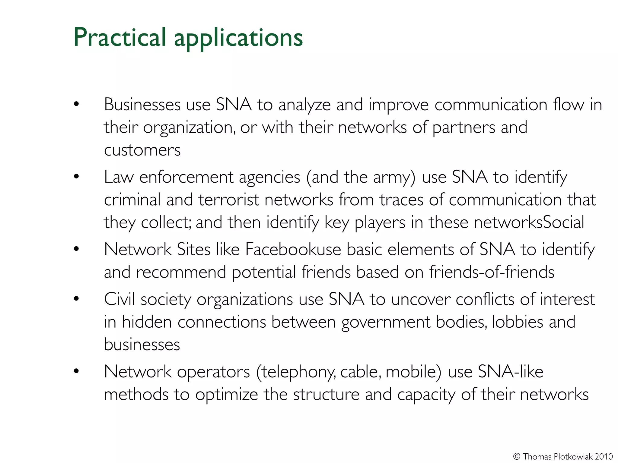 Practical applications

•   Businesses use SNA to analyze and improve communication flow in
    their organization, or with their networks of partners and
    customers
•   Law enforcement agencies (and the army) use SNA to identify
    criminal and terrorist networks from traces of communication that
    they collect; and then identify key players in these networksSocial
•   Network Sites like Facebookuse basic elements of SNA to identify
    and recommend potential friends based on friends-of-friends
•   Civil society organizations use SNA to uncover conflicts of interest
    in hidden connections between government bodies, lobbies and
    businesses
•   Network operators (telephony, cable, mobile) use SNA-like
    methods to optimize the structure and capacity of their networks


                                                           © Thomas Plotkowiak 2010
 