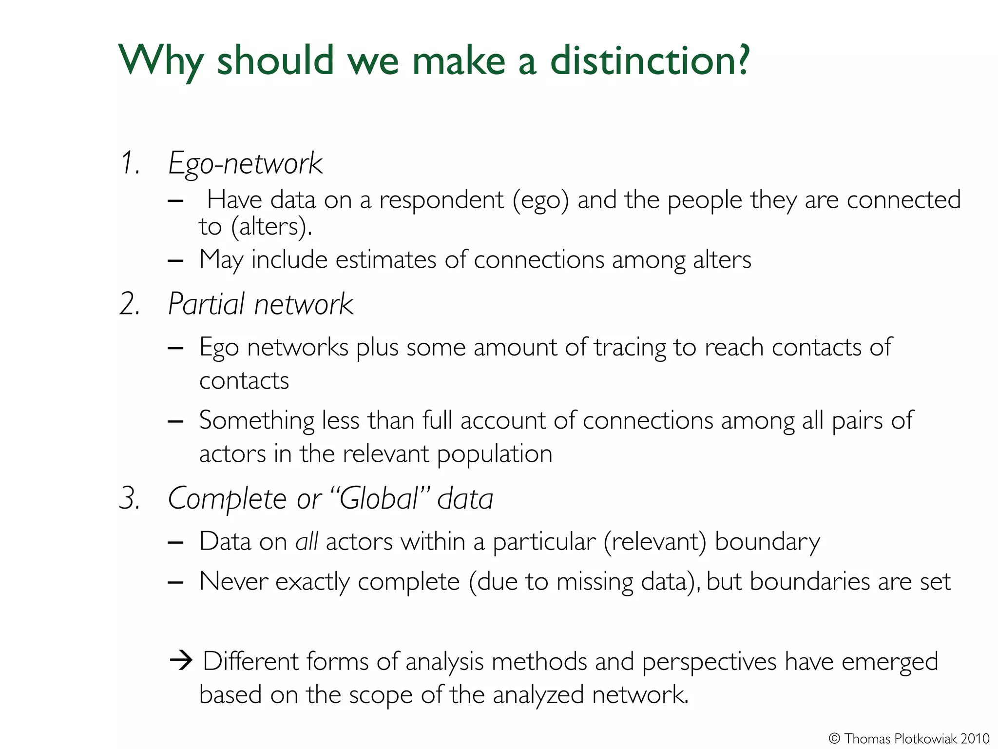 Why should we make a distinction?

1. Ego-network
   – Have data on a respondent (ego) and the people they are connected
     to (alters).
   – May include estimates of connections among alters
2. Partial network
   – Ego networks plus some amount of tracing to reach contacts of
     contacts
   – Something less than full account of connections among all pairs of
     actors in the relevant population
3. Complete or “Global” data
   – Data on all actors within a particular (relevant) boundary
   – Never exactly complete (due to missing data), but boundaries are set

    Different forms of analysis methods and perspectives have emerged
     based on the scope of the analyzed network.
                                                               © Thomas Plotkowiak 2010
 