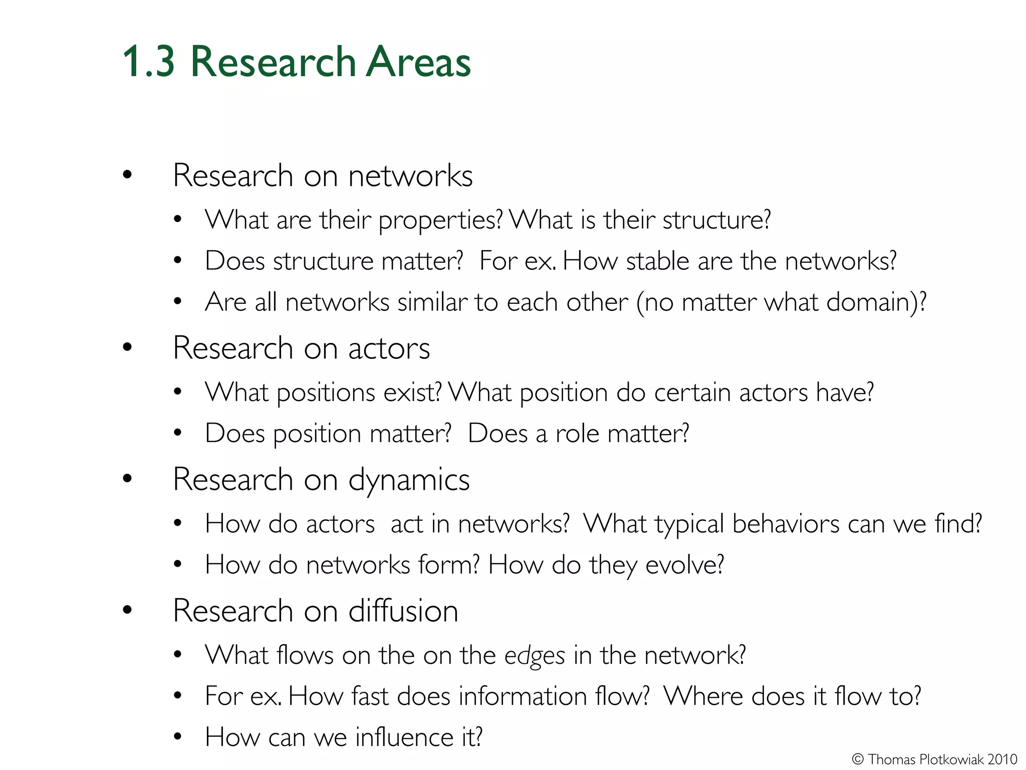 1.3 Research Areas

•   Research on networks
    • What are their properties? What is their structure?
    • Does structure matter? For ex. How stable are the networks?
    • Are all networks similar to each other (no matter what domain)?
•   Research on actors
    • What positions exist? What position do certain actors have?
    • Does position matter? Does a role matter?
•   Research on dynamics
    • How do actors act in networks? What typical behaviors can we find?
    • How do networks form? How do they evolve?
•   Research on diffusion
    • What flows on the on the edges in the network?
    • For ex. How fast does information flow? Where does it flow to?
    • How can we influence it?
                                                               © Thomas Plotkowiak 2010
 