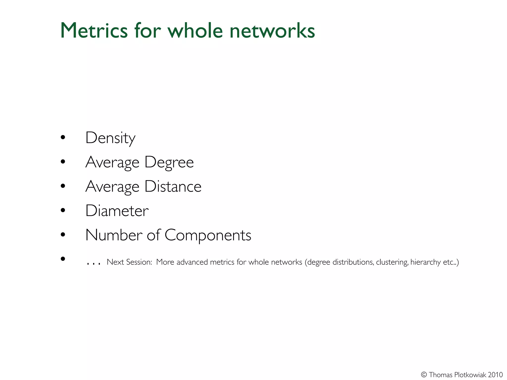 Metrics for whole networks



•   Density
•   Average Degree
•   Average Distance
•   Diameter
•   Number of Components
•   … Next Session: More advanced metrics for whole networks (degree distributions, clustering, hierarchy etc..)




                                                                                                    © Thomas Plotkowiak 2010
 