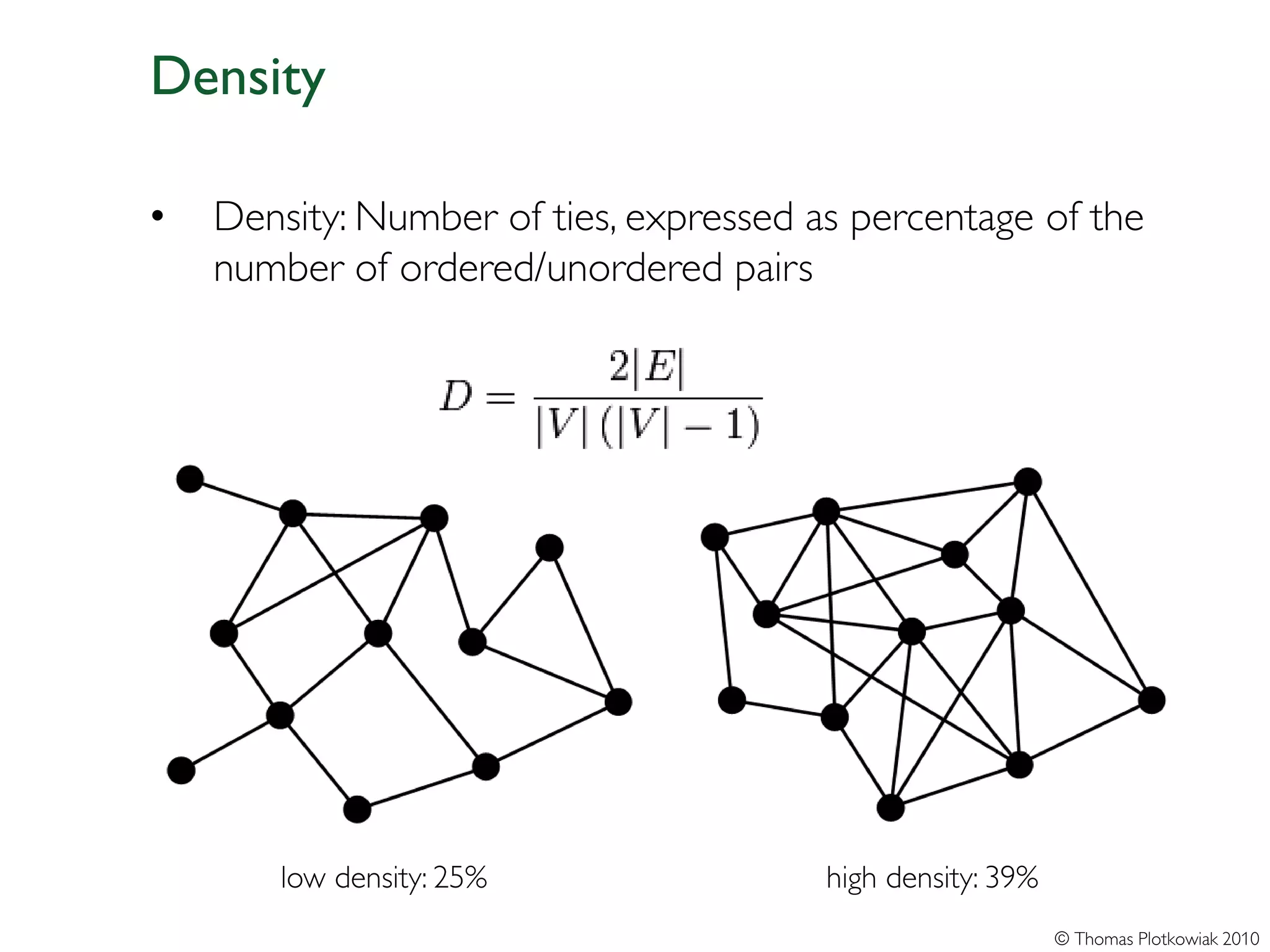 Density

•   Density: Number of ties, expressed as percentage of the
    number of ordered/unordered pairs




       low density: 25%                 high density: 39%
                                                            © Thomas Plotkowiak 2010
 