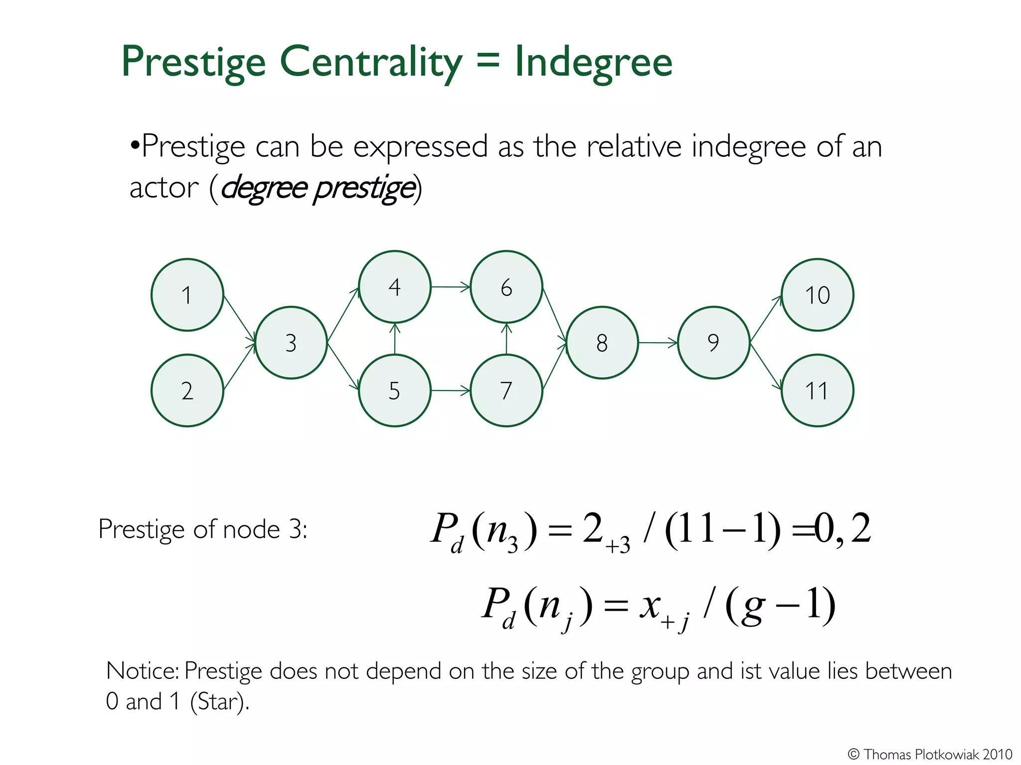 Prestige Centrality = Indegree
  •Prestige can be expressed as the relative indegree of an
  actor (degree prestige)


       1                    4          6                             10
                 3                              8          9
       2                    5          7                             11




Prestige of node 3:             Pd = 2+3 / (11= 0, 2
                                   (n3 )      − 1)
                                     = x+ j / ( g − 1)
                                     Pd (n j )
Notice: Prestige does not depend on the size of the group and ist value lies between
0 and 1 (Star).
                                                                          © Thomas Plotkowiak 2010
 