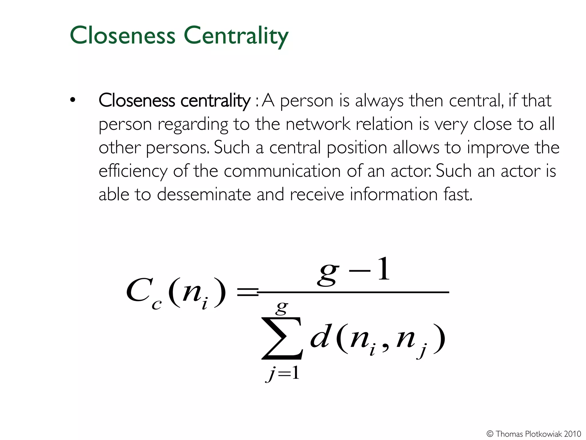 Closeness Centrality

•   Closeness centrality : A person is always then central, if that
    person regarding to the network relation is very close to all
    other persons. Such a central position allows to improve the
    efficiency of the communication of an actor. Such an actor is
    able to desseminate and receive information fast.



                                  g −1
       Cc ( ni ) =          g

                          ∑ d (n , n
                           j =1
                                        i      j   )

                                                         © Thomas Plotkowiak 2010
 