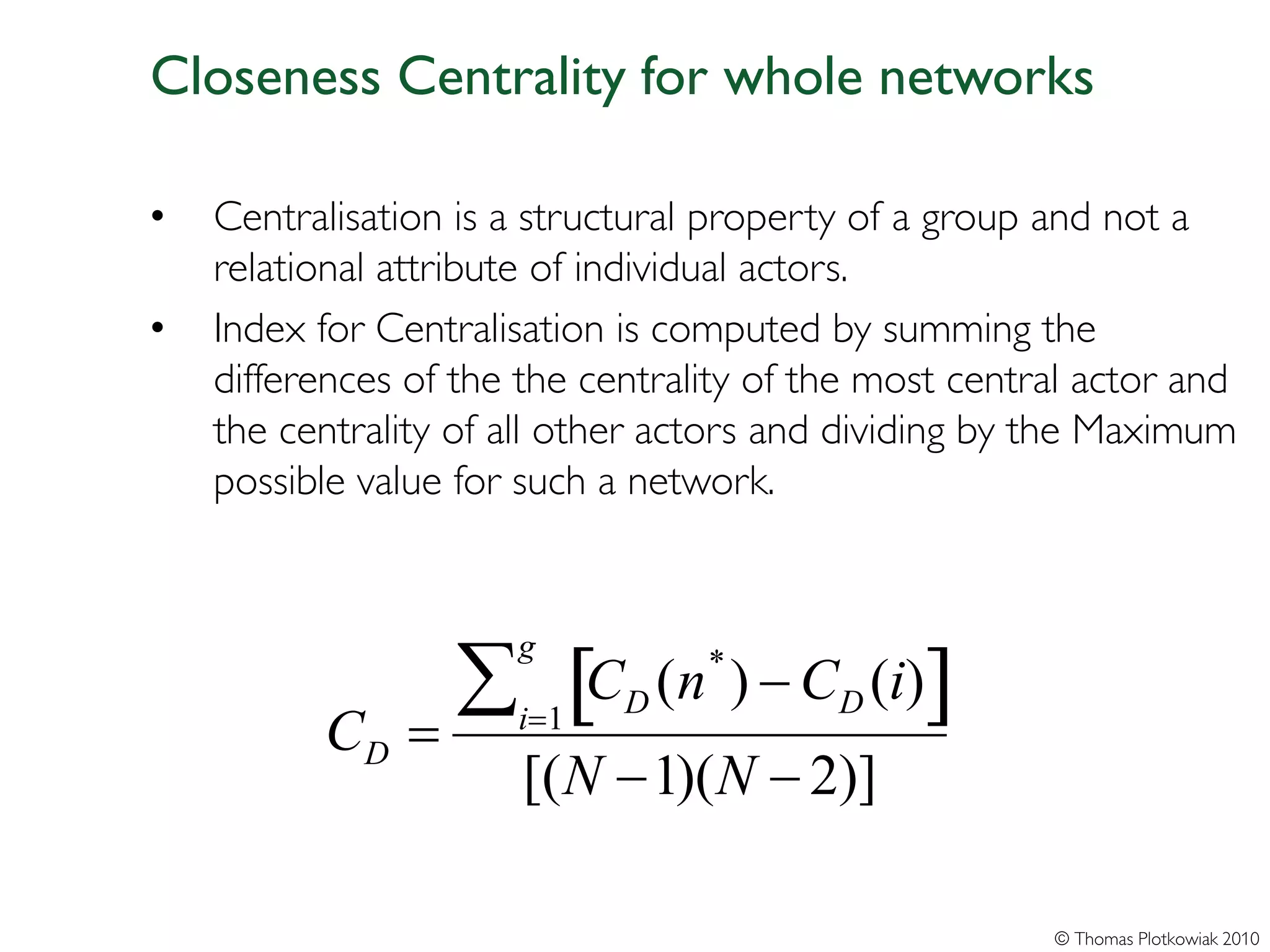Closeness Centrality for whole networks

•   Centralisation is a structural property of a group and not a
    relational attribute of individual actors.
•   Index for Centralisation is computed by summing the
    differences of the the centrality of the most central actor and
    the centrality of all other actors and dividing by the Maximum
    possible value for such a network.




                 ∑ [C            (n ) − CD (i)]
                      g            *
                             D
          CD   =      i=1
                       [(N −1)(N − 2)]

                                                       © Thomas Plotkowiak 2010
 