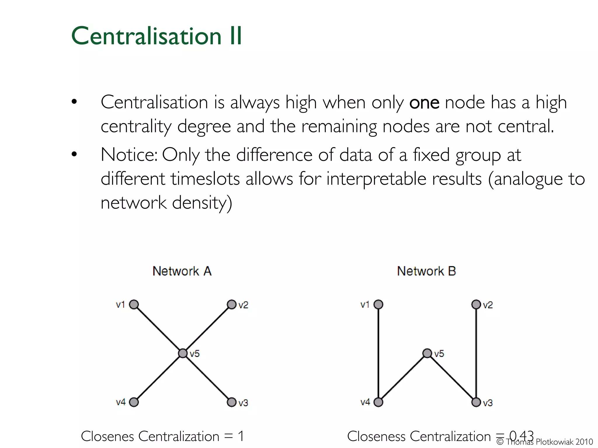 Centralisation II

•      Centralisation is always high when only one node has a high
       centrality degree and the remaining nodes are not central.
•      Notice: Only the difference of data of a fixed group at
       different timeslots allows for interpretable results (analogue to
       network density)




    Closenes Centralization = 1         Closeness Centralization = Thomas Plotkowiak 2010
                                                                 © 0.43
 