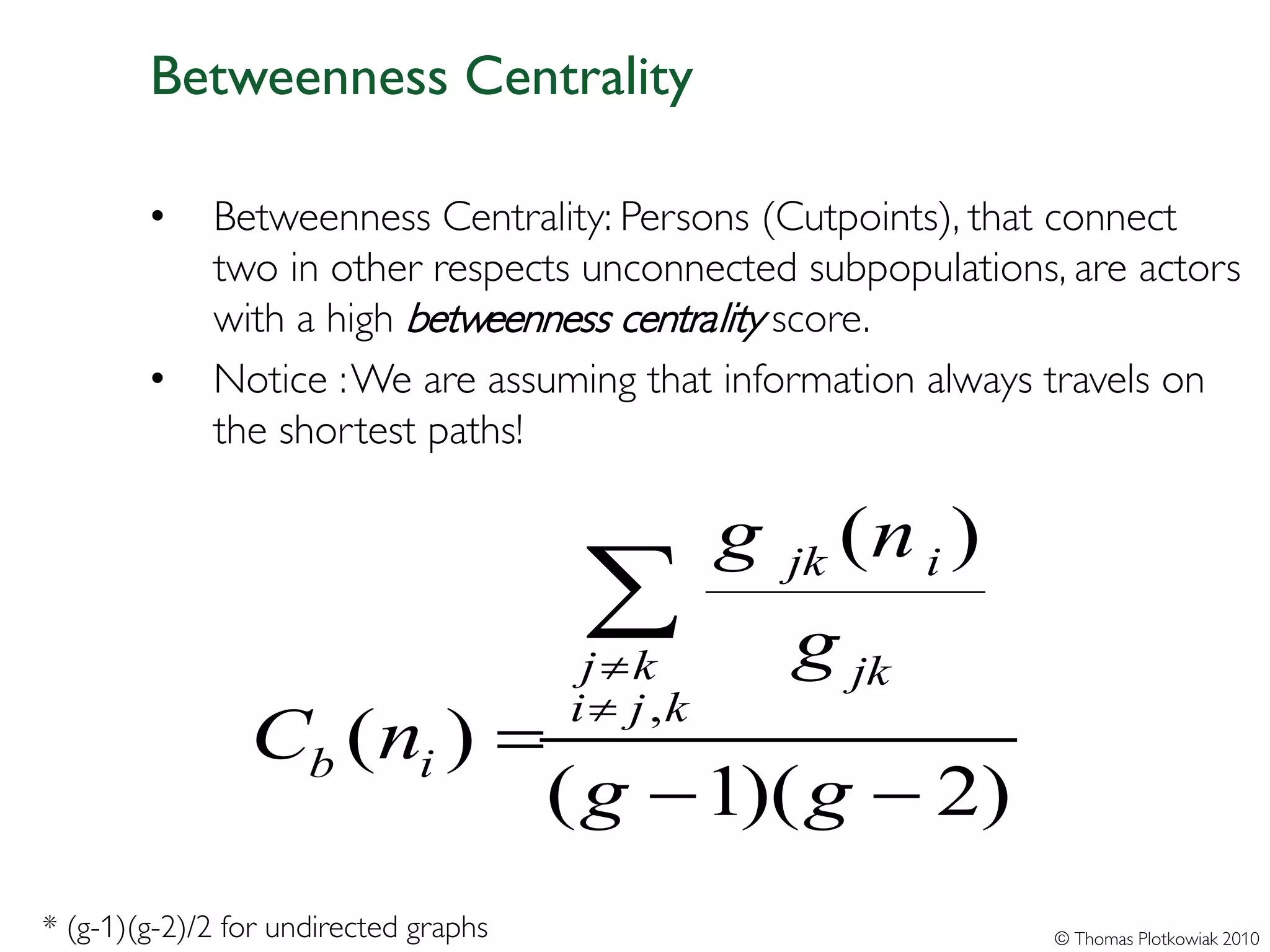Betweenness Centrality

        •    Betweenness Centrality: Persons (Cutpoints), that connect
             two in other respects unconnected subpopulations, are actors
             with a high betweenness centrality score.
        •    Notice : We are assuming that information always travels on
             the shortest paths!

                                                  g        (n i )
                                        ∑
                                        j ≠k
                                                      jk

                                                      g jk
                                       i ≠ j ,k
                Cb ( ni ) =
                                       ( g − 1)( g − 2)
* (g-1)(g-2)/2 for undirected graphs                                © Thomas Plotkowiak 2010
 