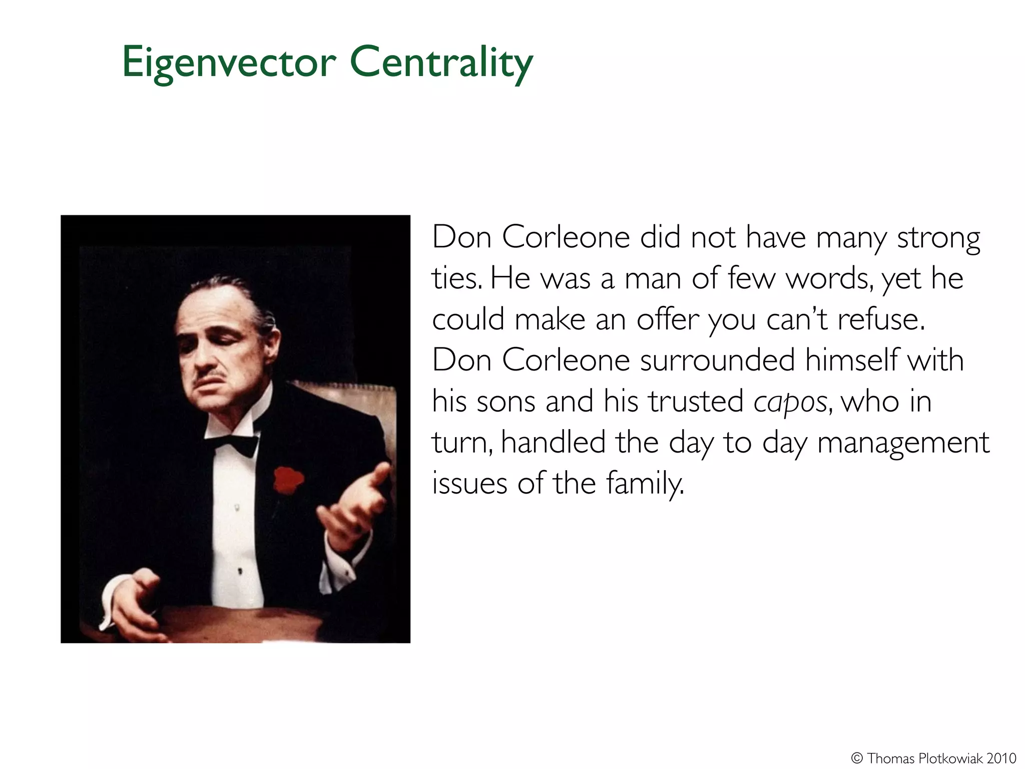 Eigenvector Centrality


                Don Corleone did not have many strong
                ties. He was a man of few words, yet he
                could make an offer you can’t refuse.
                Don Corleone surrounded himself with
                his sons and his trusted capos, who in
                turn, handled the day to day management
                issues of the family.




                                             © Thomas Plotkowiak 2010
 