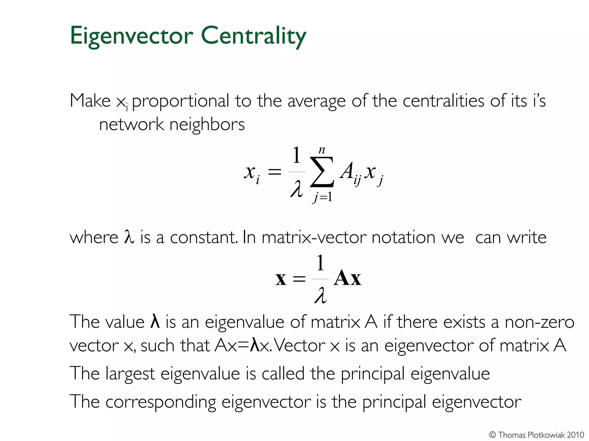 Eigenvector Centrality

Make xi proportional to the average of the centralities of its i’s
   network neighbors
                                   n
                               1
                        xi =
                               λ
                                 ∑A x
                                   j =1
                                          ij   j



where λ is a constant. In matrix-vector notation we can write
                                   1
                            x=         Ax
                                   λ
The value λ is an eigenvalue of matrix A if there exists a non-zero
vector x, such that Ax=λx. Vector x is an eigenvector of matrix A
The largest eigenvalue is called the principal eigenvalue
The corresponding eigenvector is the principal eigenvector
                                                          © Thomas Plotkowiak 2010
 