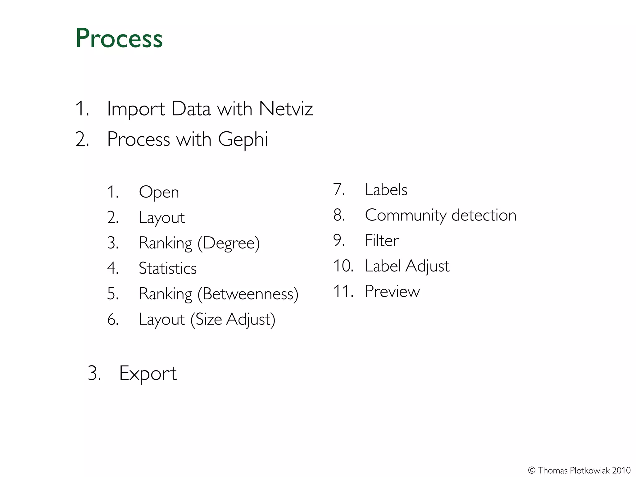 Process

1. Import Data with Netviz
2. Process with Gephi

   1.   Open                    7.    Labels
   2.   Layout                  8.    Community detection
   3.   Ranking (Degree)        9.    Filter
   4.   Statistics              10.   Label Adjust
   5.   Ranking (Betweenness)   11.   Preview
   6.   Layout (Size Adjust)


 3. Export



                                                            © Thomas Plotkowiak 2010
 