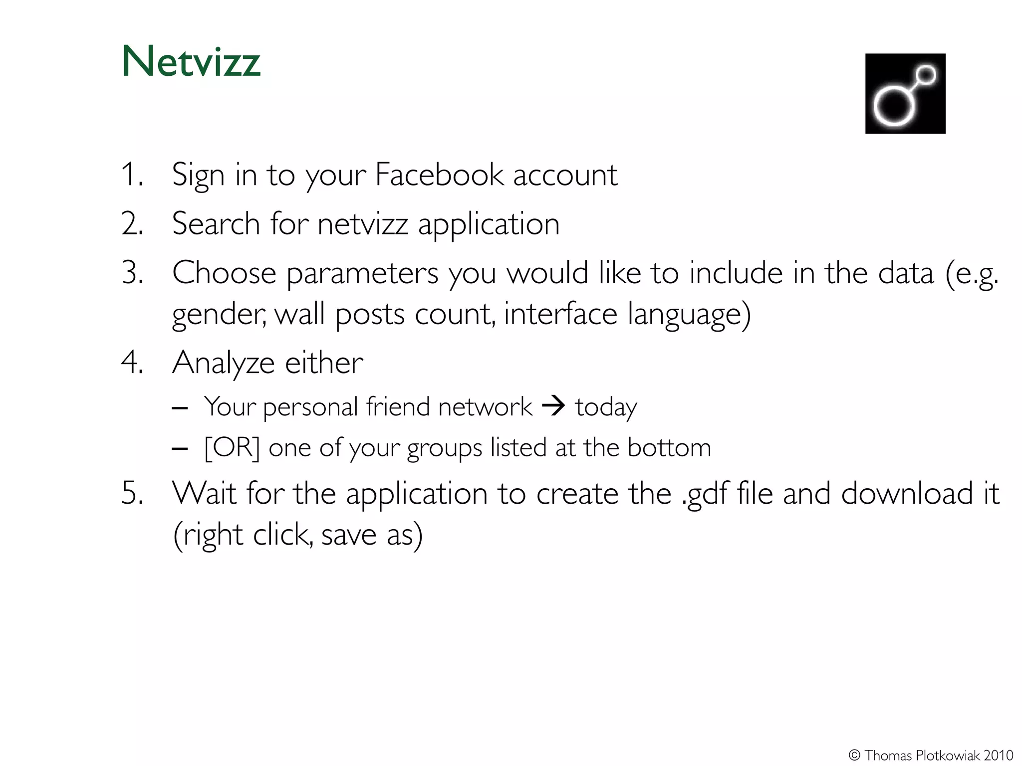 Netvizz

1. Sign in to your Facebook account
2. Search for netvizz application
3. Choose parameters you would like to include in the data (e.g.
   gender, wall posts count, interface language)
4. Analyze either
   – Your personal friend network  today
   – [OR] one of your groups listed at the bottom
5. Wait for the application to create the .gdf file and download it
   (right click, save as)




                                                       © Thomas Plotkowiak 2010
 