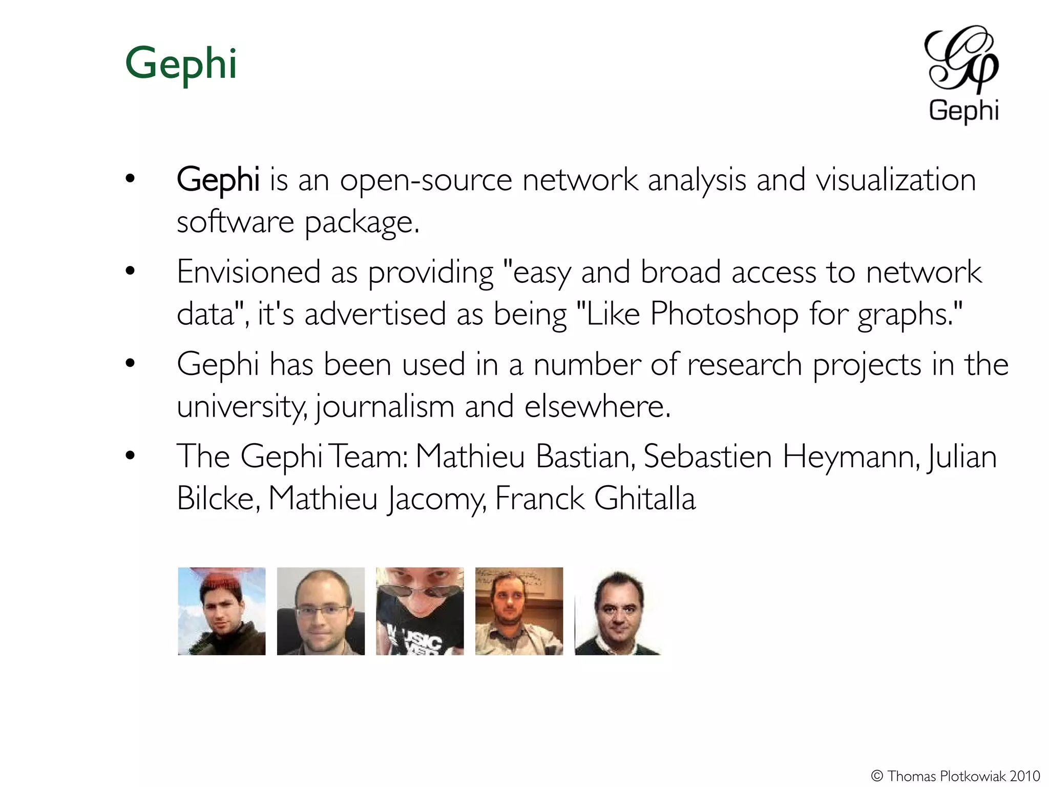 Gephi

•   Gephi is an open-source network analysis and visualization
    software package.
•   Envisioned as providing "easy and broad access to network
    data", it's advertised as being "Like Photoshop for graphs."
•   Gephi has been used in a number of research projects in the
    university, journalism and elsewhere.
•   The Gephi Team: Mathieu Bastian, Sebastien Heymann, Julian
    Bilcke, Mathieu Jacomy, Franck Ghitalla




                                                      © Thomas Plotkowiak 2010
 