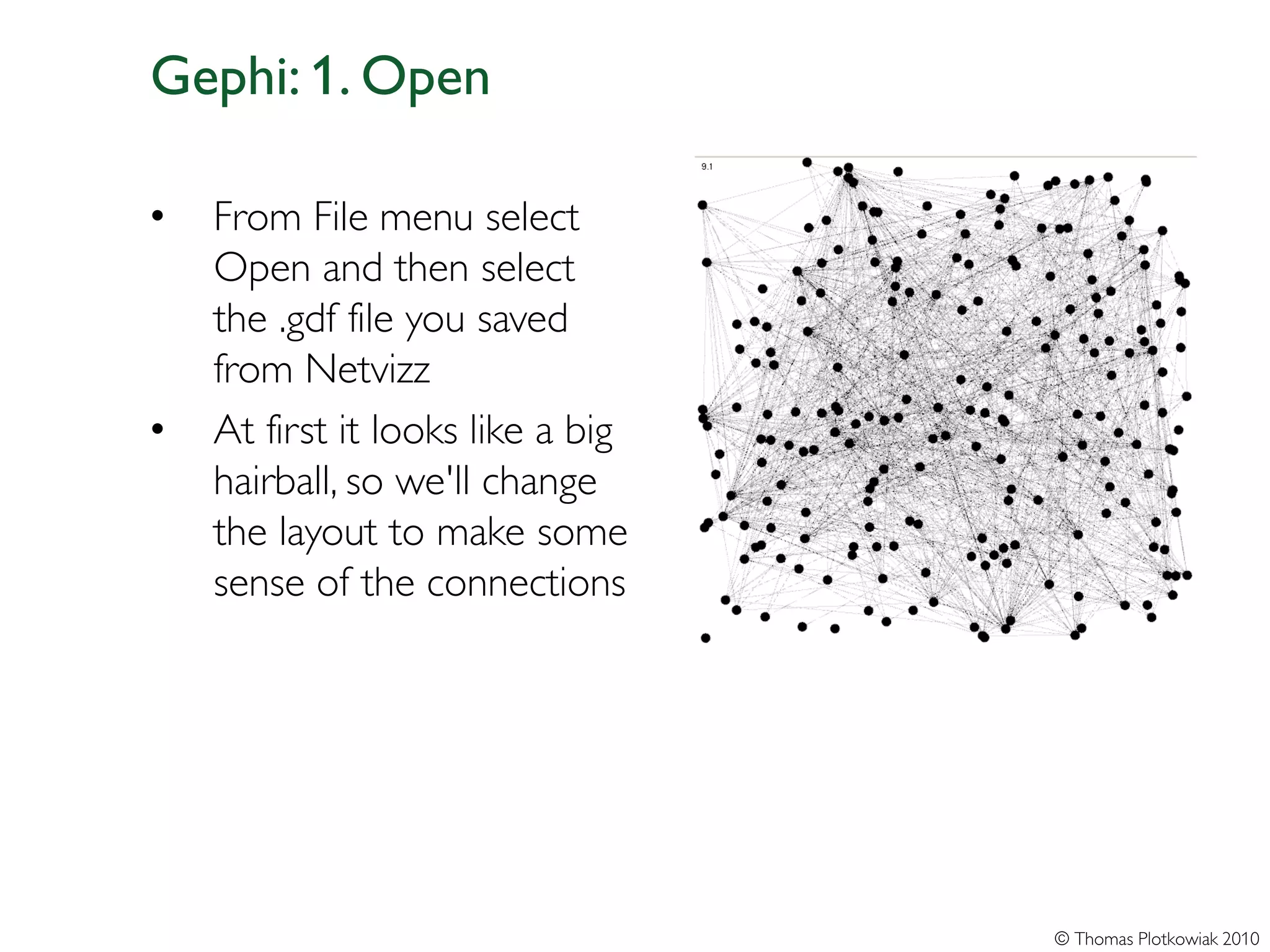 Gephi: 1. Open

•   From File menu select
    Open and then select
    the .gdf file you saved
    from Netvizz
•   At first it looks like a big
    hairball, so we'll change
    the layout to make some
    sense of the connections




                                   © Thomas Plotkowiak 2010
 
