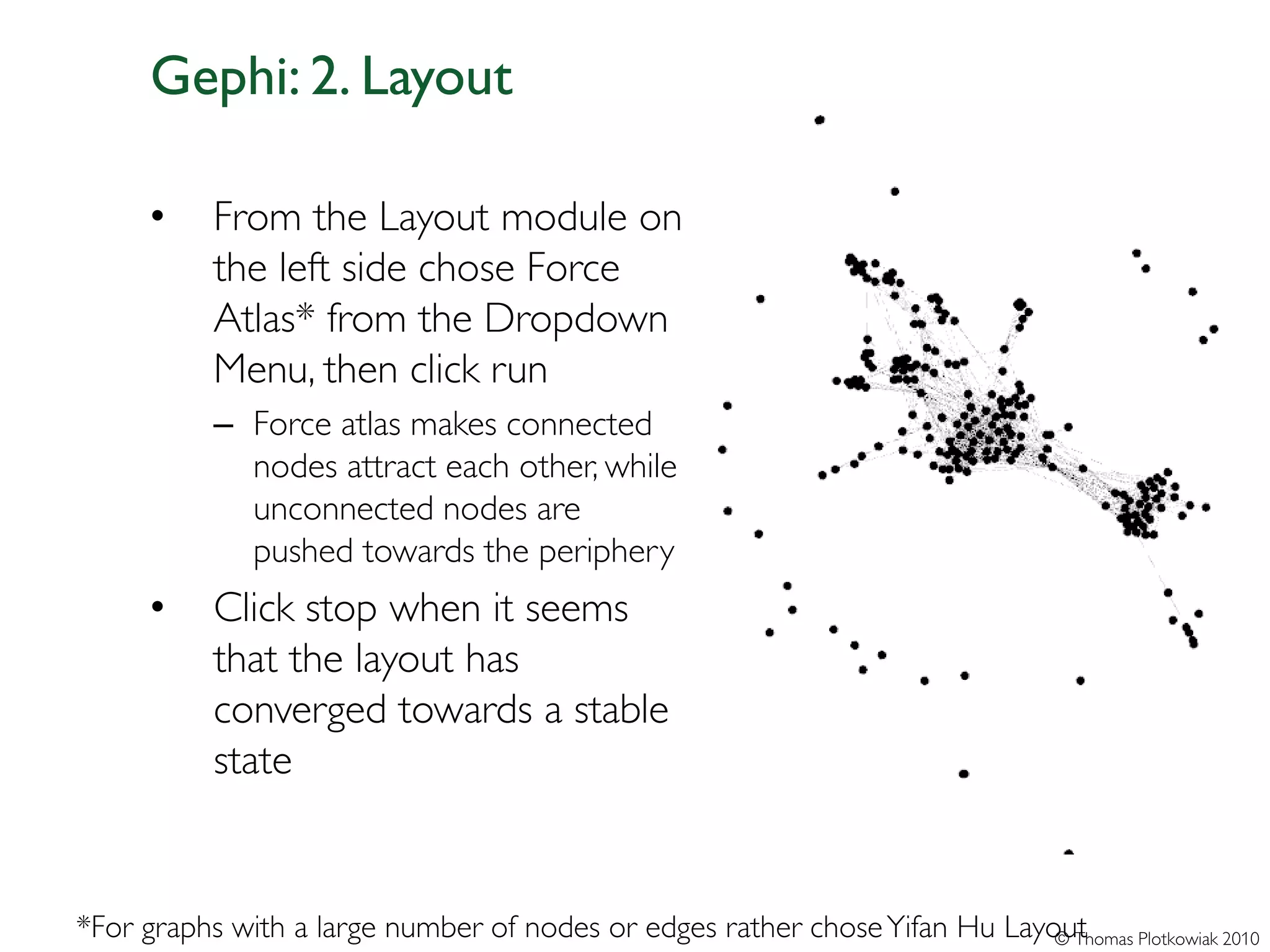 Gephi: 2. Layout

      •    From the Layout module on
           the left side chose Force
           Atlas* from the Dropdown
           Menu, then click run
           – Force atlas makes connected
             nodes attract each other, while
             unconnected nodes are
             pushed towards the periphery
      •    Click stop when it seems
           that the layout has
           converged towards a stable
           state


*For graphs with a large number of nodes or edges rather chose Yifan Hu Layout
                                                                            © Thomas Plotkowiak 2010
 