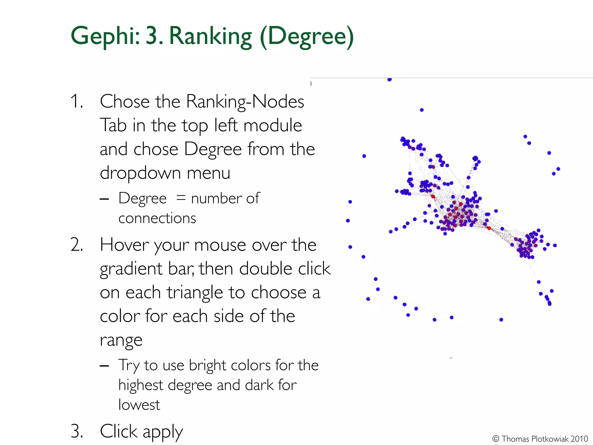 Gephi: 3. Ranking (Degree)

1. Chose the Ranking-Nodes
   Tab in the top left module
   and chose Degree from the
   dropdown menu
   – Degree = number of
     connections
2. Hover your mouse over the
   gradient bar, then double click
   on each triangle to choose a
   color for each side of the
   range
   – Try to use bright colors for the
     highest degree and dark for
     lowest
3. Click apply                          © Thomas Plotkowiak 2010
 