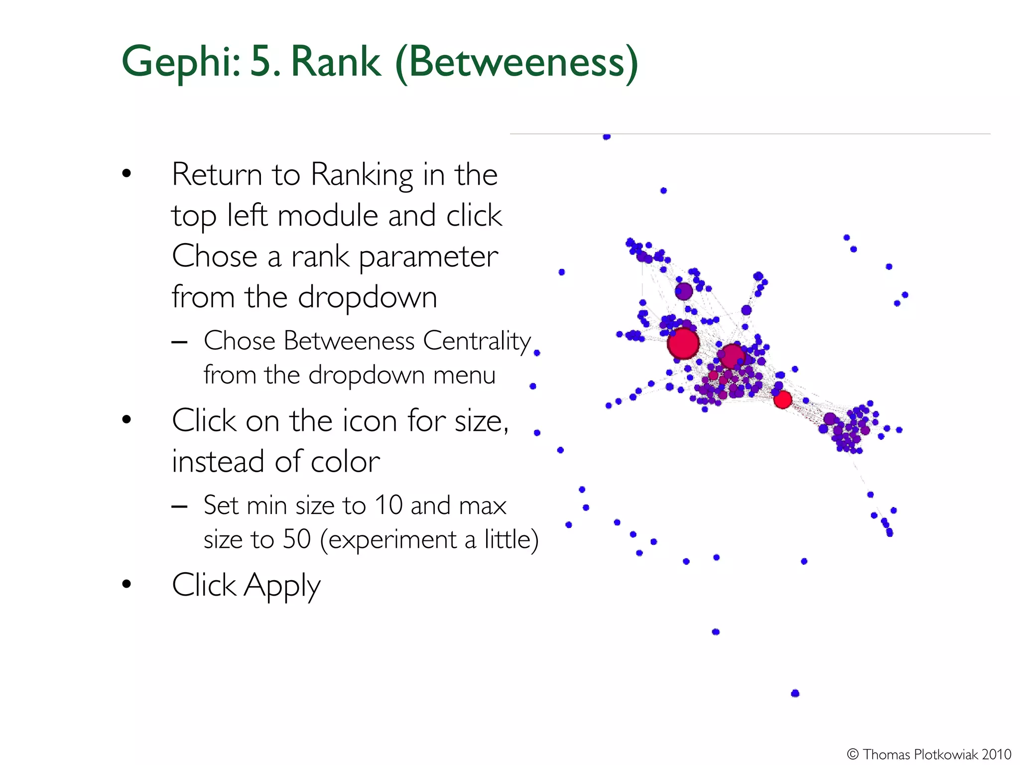 Gephi: 5. Rank (Betweeness)

•   Return to Ranking in the
    top left module and click
    Chose a rank parameter
    from the dropdown
    – Chose Betweeness Centrality
      from the dropdown menu
•   Click on the icon for size,
    instead of color
    – Set min size to 10 and max
      size to 50 (experiment a little)
•   Click Apply



                                         © Thomas Plotkowiak 2010
 