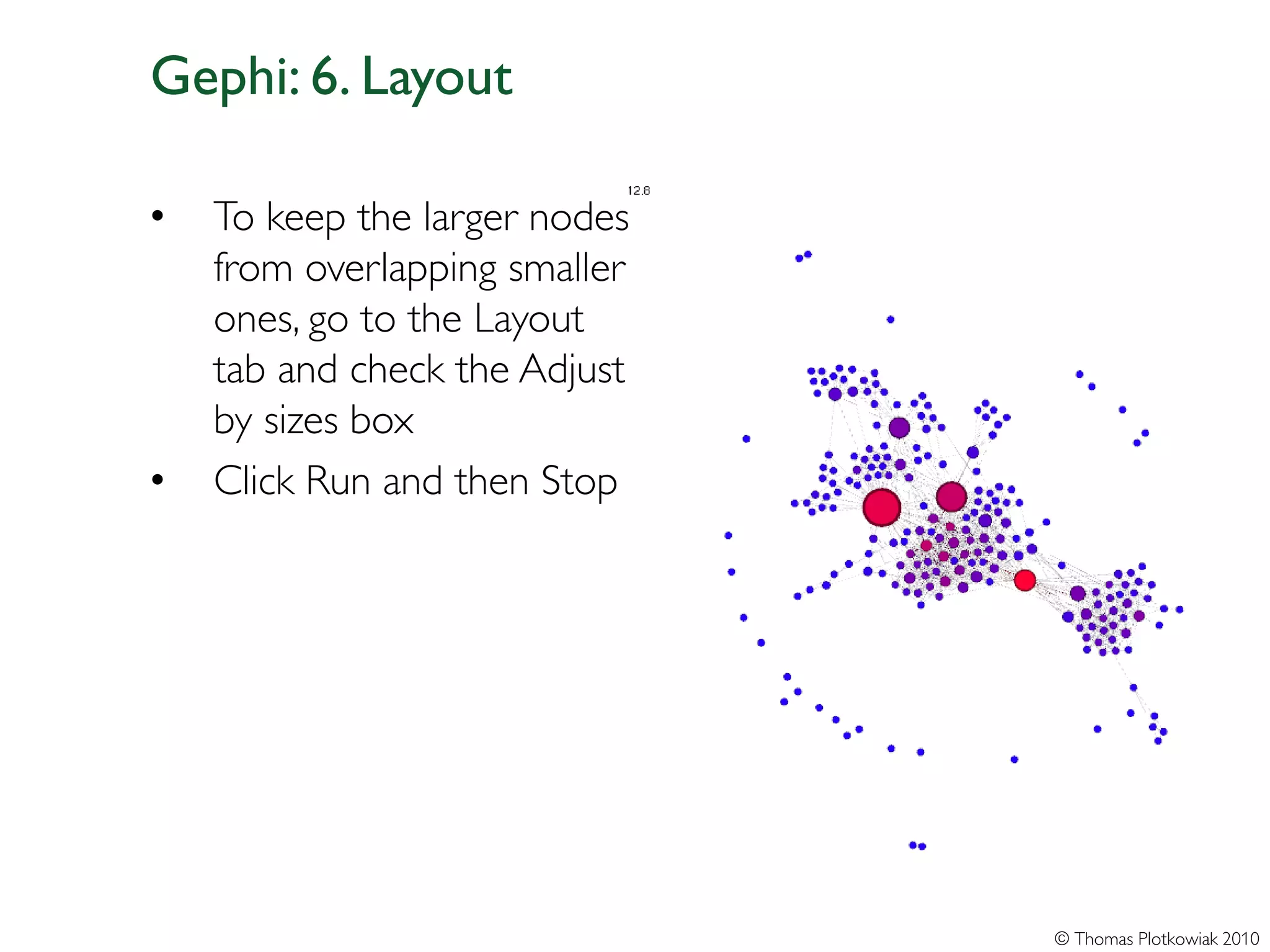Gephi: 6. Layout

•   To keep the larger nodes
    from overlapping smaller
    ones, go to the Layout
    tab and check the Adjust
    by sizes box
•   Click Run and then Stop




                               © Thomas Plotkowiak 2010
 