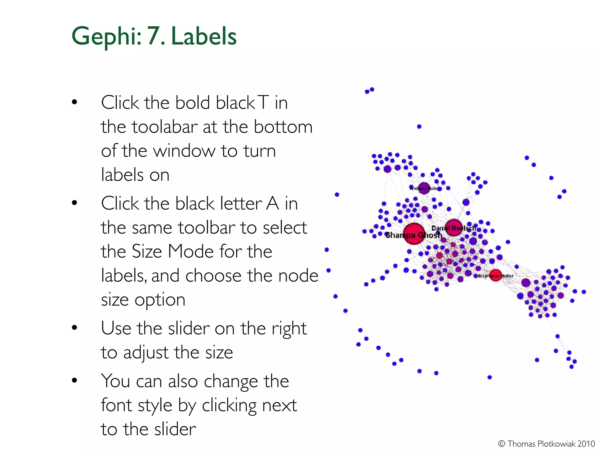 Gephi: 7. Labels

•   Click the bold black T in
    the toolabar at the bottom
    of the window to turn
    labels on
•   Click the black letter A in
    the same toolbar to select
    the Size Mode for the
    labels, and choose the node
    size option
•   Use the slider on the right
    to adjust the size
•   You can also change the
    font style by clicking next
    to the slider
                                  © Thomas Plotkowiak 2010
 