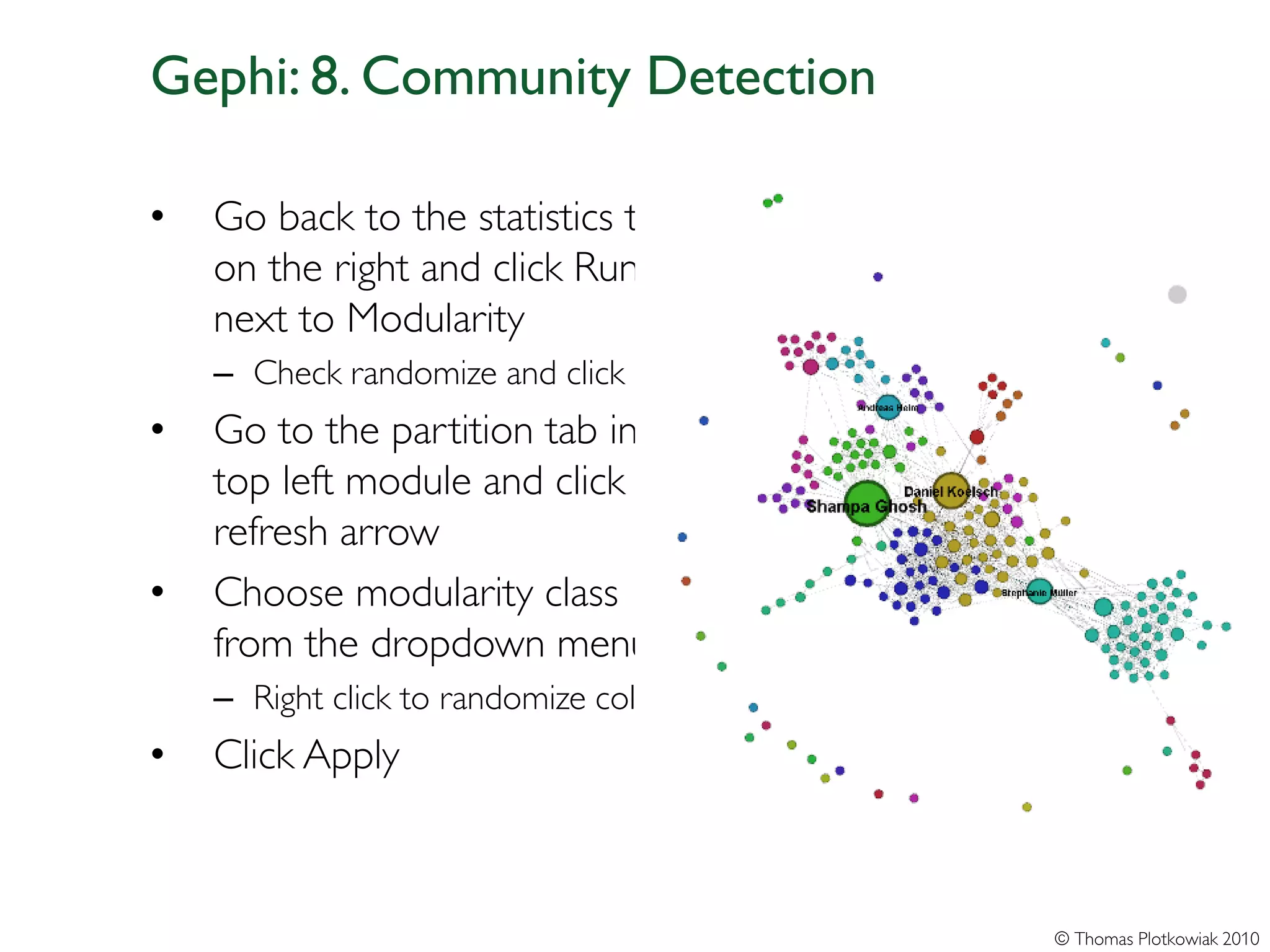 Gephi: 8. Community Detection

•   Go back to the statistics tab
    on the right and click Run
    next to Modularity
    – Check randomize and click OK
•   Go to the partition tab in the
    top left module and click the
    refresh arrow
•   Choose modularity class
    from the dropdown menu
    – Right click to randomize colors
•   Click Apply



                                        © Thomas Plotkowiak 2010
 