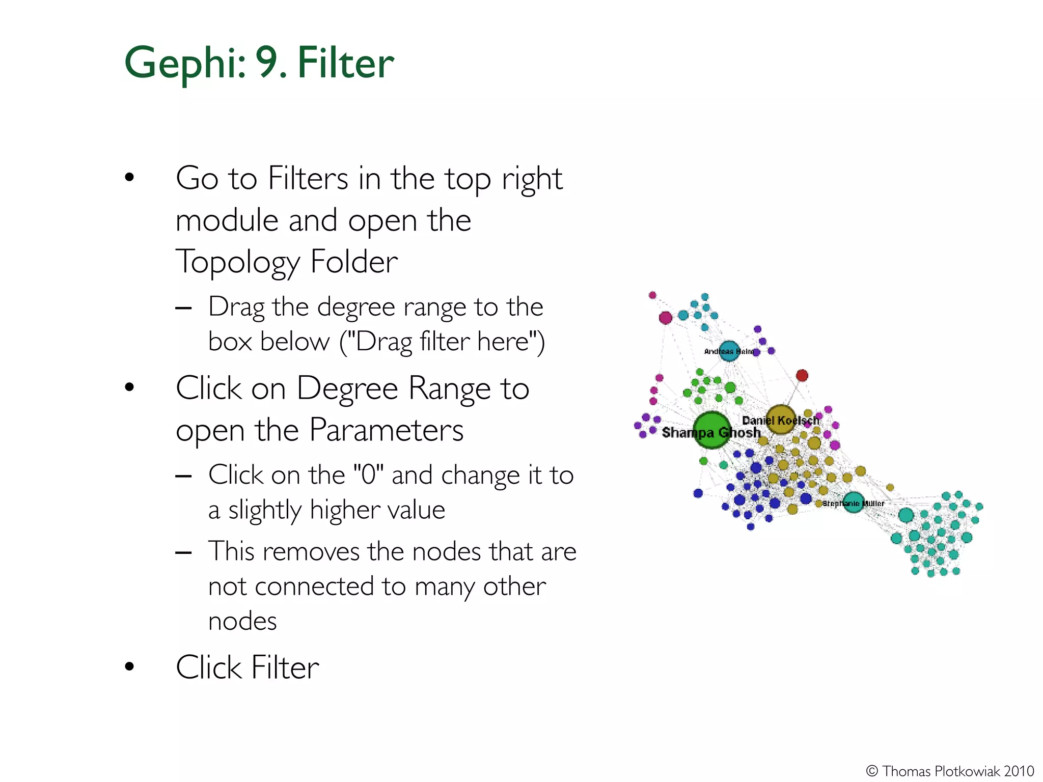 Gephi: 9. Filter

•   Go to Filters in the top right
    module and open the
    Topology Folder
    – Drag the degree range to the
      box below ("Drag filter here")
•   Click on Degree Range to
    open the Parameters
    – Click on the "0" and change it to
      a slightly higher value
    – This removes the nodes that are
      not connected to many other
      nodes
•   Click Filter

                                          © Thomas Plotkowiak 2010
 