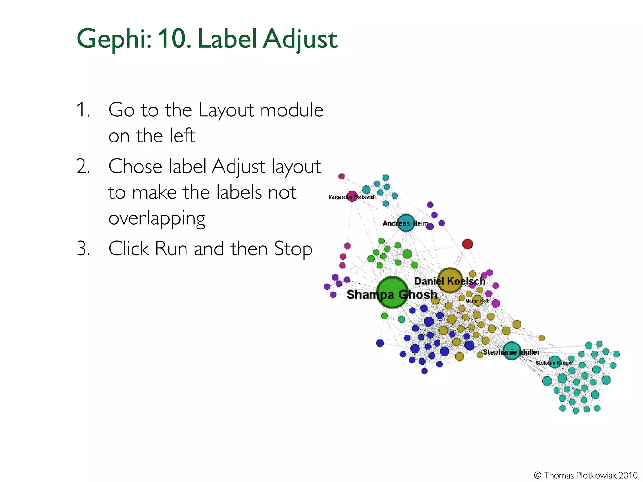 Gephi: 10. Label Adjust

1. Go to the Layout module
   on the left
2. Chose label Adjust layout
   to make the labels not
   overlapping
3. Click Run and then Stop




                               © Thomas Plotkowiak 2010
 