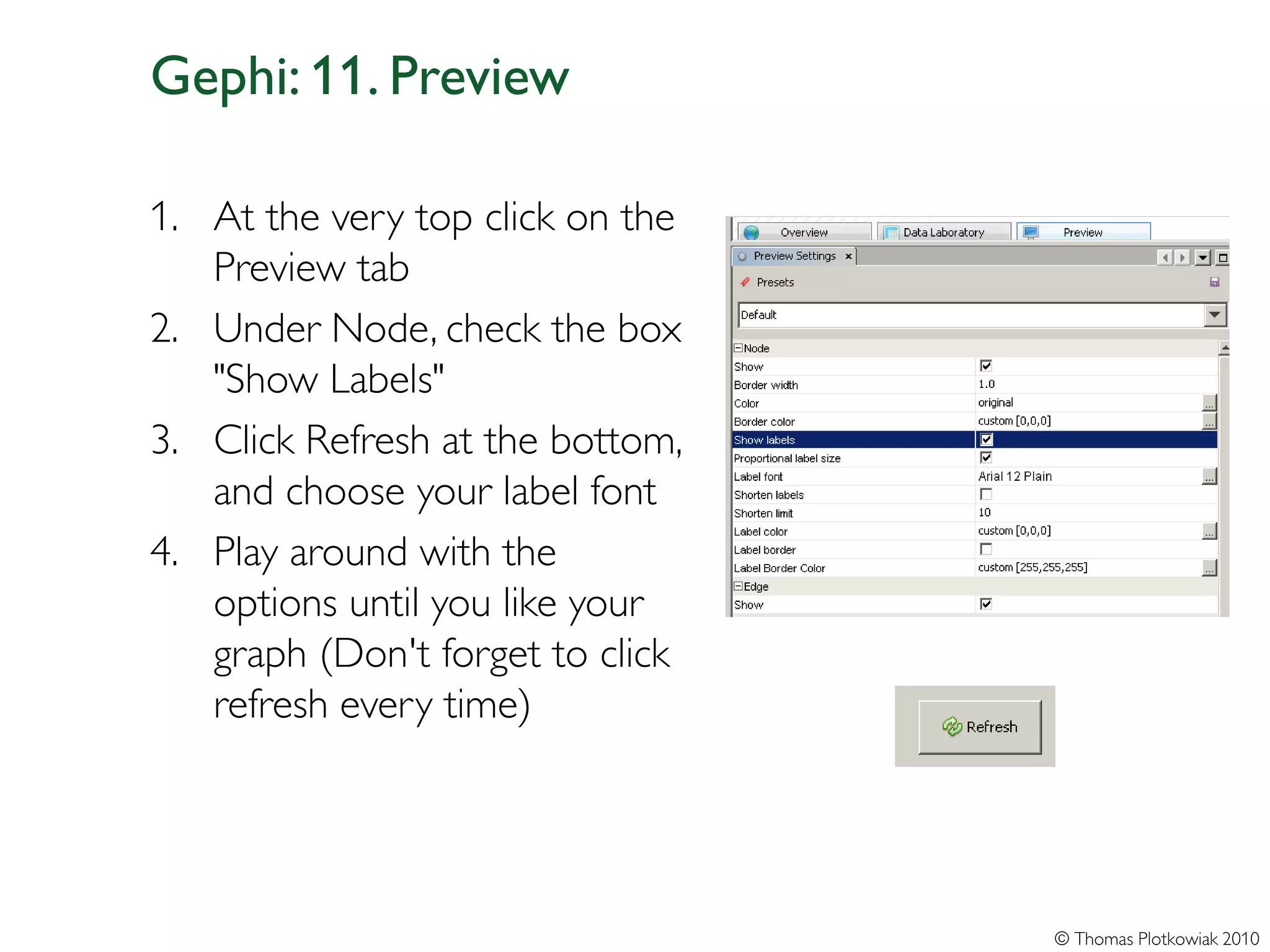 Gephi: 11. Preview

1. At the very top click on the
   Preview tab
2. Under Node, check the box
   "Show Labels"
3. Click Refresh at the bottom,
   and choose your label font
4. Play around with the
   options until you like your
   graph (Don't forget to click
   refresh every time)




                                  © Thomas Plotkowiak 2010
 