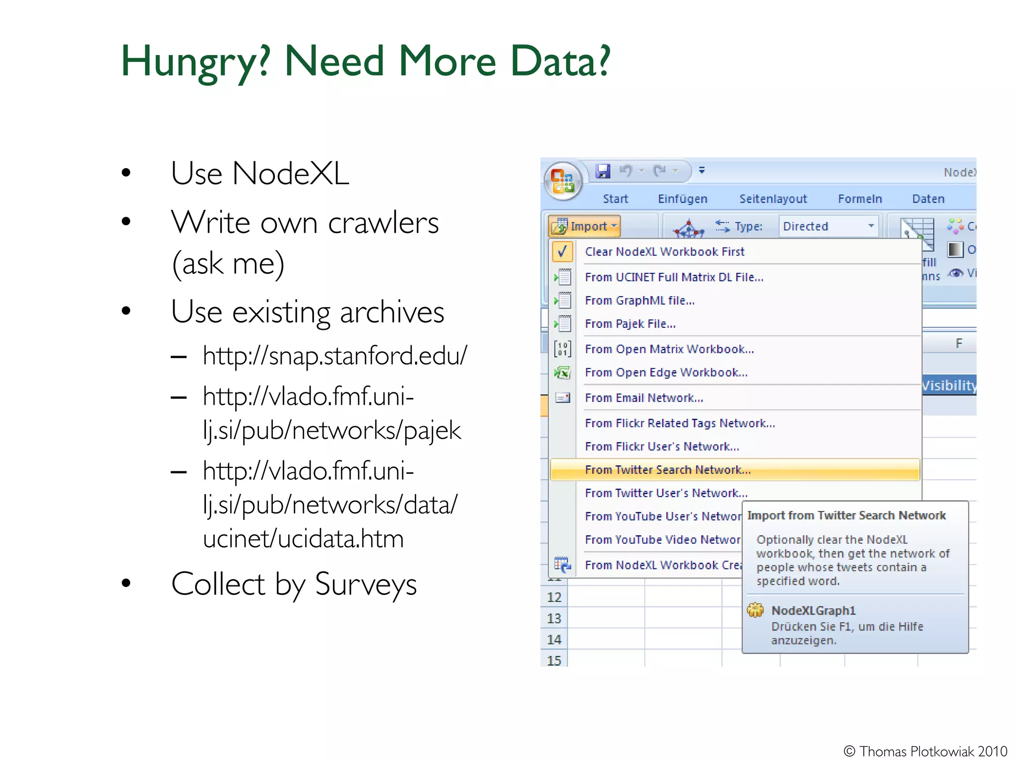 Hungry? Need More Data?

•   Use NodeXL
•   Write own crawlers
    (ask me)
•   Use existing archives
    – http://snap.stanford.edu/
    – http://vlado.fmf.uni-
      lj.si/pub/networks/pajek
    – http://vlado.fmf.uni-
      lj.si/pub/networks/data/
      ucinet/ucidata.htm
•   Collect by Surveys



                                  © Thomas Plotkowiak 2010
 
