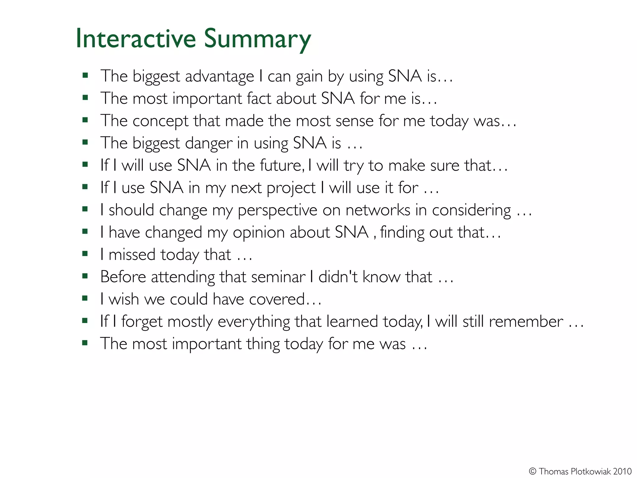 Interactive Summary
   The biggest advantage I can gain by using SNA is…
   The most important fact about SNA for me is…
   The concept that made the most sense for me today was…
   The biggest danger in using SNA is …
   If I will use SNA in the future, I will try to make sure that…
   If I use SNA in my next project I will use it for …
   I should change my perspective on networks in considering …
   I have changed my opinion about SNA , finding out that…
   I missed today that …
   Before attending that seminar I didn't know that …
   I wish we could have covered…
   If I forget mostly everything that learned today, I will still remember …
   The most important thing today for me was …




                                                                    © Thomas Plotkowiak 2010
 