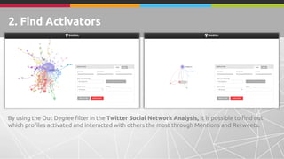 By using the Out Degree filter in the Twitter Social Network Analysis, it is possible to find out
which profiles activated and interacted with others the most through Mentions and Retweets.
2. Find Activators
 