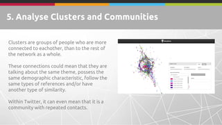 5. Analyse Clusters and Communities
Clusters are groups of people who are more
connected to eachother, than to the rest of
the network as a whole.
These connections could mean that they are
talking about the same theme, possess the
same demographic characteristic, follow the
same types of references and/or have
another type of similarity.
Within Twitter, it can even mean that it is a
community with repeated contacts.
 