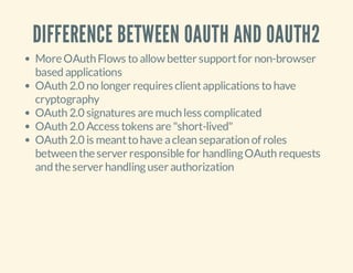 DIFFERENCE BETWEEN OAUTH AND OAUTH2
More OAuth Flows to allow better support for non-browser
based applications
OAuth 2.0 no longer requires client applications to have
cryptography
OAuth 2.0 signatures are much less complicated
OAuth 2.0 Access tokens are "short-lived"
OAuth 2.0 is meant to have a clean separation of roles
between the server responsible for handling OAuth requests
and the server handling user authorization

 