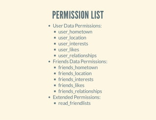 PERMISSION LIST
User Data Permissions:
user_hometown
user_location
user_interests
user_likes
user_relationships
Friends Data Permissions:
friends_hometown
friends_location
friends_interests
friends_likes
friends_relationships
Extended Permissions:
read_friendlists

 