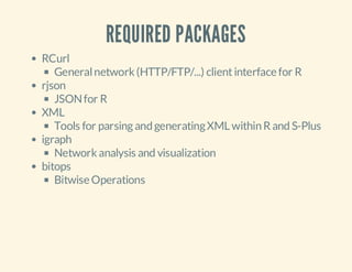 REQUIRED PACKAGES
RCurl
General network (HTTP/FTP/...) client interface for R
rjson
JSON for R
XML
Tools for parsing and generating XML within R and S-Plus
igraph
Network analysis and visualization
bitops
Bitwise Operations

 