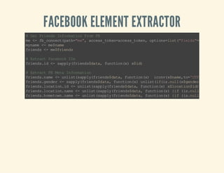 FACEBOOK ELEMENT EXTRACTOR

# Gt Fi ns If r ai nF o F
e r ed n om to rm B
m < f_ on c( a h" e, ac s _o e= ce st k n o t osls (f ed ""d nm ,o
e - b cn et pt =m " c es tk na c s_ oe , pi n=it " il s=i, a el c
m nm < m$ ae
y ae - e nm
f in s< m $r ed
r ed - e fi n s
# Et at Fc bo I s
xr c a eo k D
f in si < sp l (r ed $a a fn to ( )x i)
r ed . d - a py fi n sd t , u ci nx $ d

# Et at F Mt I fr ai n
xr c B ea n om t o
f in sn m < u l s( ap yf i ns dt ,f nt o () i ov xn m , o' T 8, u= " )
r ed . ae - ni ts p l( re d$ aa uc in x
c n( $a e t= UF 's b " ) )
f in sg ne < s pl (r ed $ aa fn t o( )u ls ( fi . u l x gn e ) " o e e
r ed . ed r - a py f in sd t, u ci nx ni ti (s nl ( $e dr ) nn " l
f in sl ct o. d < u l s( ap yf in s dt,f nt o () xl ct o$ d )
r ed . oa in i - ni ts p l( re d$ aa uc in x $o a in i)
f in sl ct o. a e< u ls (a py fi n sd t , fn t o( ){ f( s n l ( $ oa in
r ed . oa in nm - n it s pl (r ed $a a u ci nx i i. ulxl c to$
f in sh mt w. a e< u ls (a py fi n sd t , fn t o( ){ f( s n l ( $ oe on
r ed . oe on nm - n it s pl (r ed $a a u ci nx i i. ulxh m tw$

 