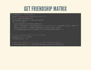 GET FRIENDSHIP MATRIX

f in si s< f nt o( {
r ed h p - u c in )
pi t" ee ai g fi ns i mt i"
rn ( Gn rt n re d hp a rx)
N< l nt (r ed .d
- e gh fi n si )
fi ns i. ar x < m t i(,, )
re d hp mt i - ar x0N N
fr ( i 1N {
o i n :)
p it ps ei f in sn m[ ] )
r n (a t( ,r ed . ae i)
t p< f cb o( pt = at (m /u ul r ed " fi nsi [ ] sp"" , ac s _o e
m - a e o k a h p s e " e m t a f i n s , r e d . d i , e =/ )
c es tk
m ta fi ns < sp l (m $a a fn to () xi)
u u lr ed - a py tp d t, uc i nx $d
f in si .a r xi fi ns i %n m ta fi n s < 1
r e dh pm ti [, r ed .d i % u u lr ed ] }
#C et c ne to sw t m fi ns
r a e o nc i n ih y r ed
fi ns cn < c1N
re d _o - ( :)
fi ns cn ]< 1
re d _o [ #A dt i vc o a a c lm t te fi n si m ti
d hs et r s
o un o h r ed hp a rx
fi ns i. ar x < c i df in si .a r xf in sc n
re d hp mt i - bn (r e dh pm ti ,r e d_ o)
#A pn m fi n si w t m s l
p e d y r ed hp i h ye f
fi ns i. ar x < r i df in si .a r xa pn (r e d_ o, )
re d hp mt i - bn (r e dh pm ti ,p e df in sc n 0 )
rw ae (r ed h pm ti )< a pn (r e d. aemn m )
on m sf in si .a r x - pe df in sn m,y ae
cl ae (r ed h pm ti )< a pn (r e d. aemn m )
on m sf in si .a r x - pe df in sn m,y ae
rt r (r ed hpmt i )
eu n fi ns i.a rx
}

 