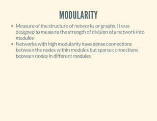 MODULARITY
Measure of the structure of networks or graphs. It was
designed to measure the strength of division of a network into
modules
Networks with high modularity have dense connections
between the nodes within modules but sparse connections
between nodes in different modules

 