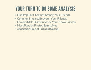 YOUR TURN TO DO SOME ANALYSIS
Find Popular Checkins Among Your Friends
Common Interest Between Your Friends
Female/Male Distribution of Your Know Friends
Most Pupular Photos Being Liked
Asociation Rule of Friends (Gossip)

 